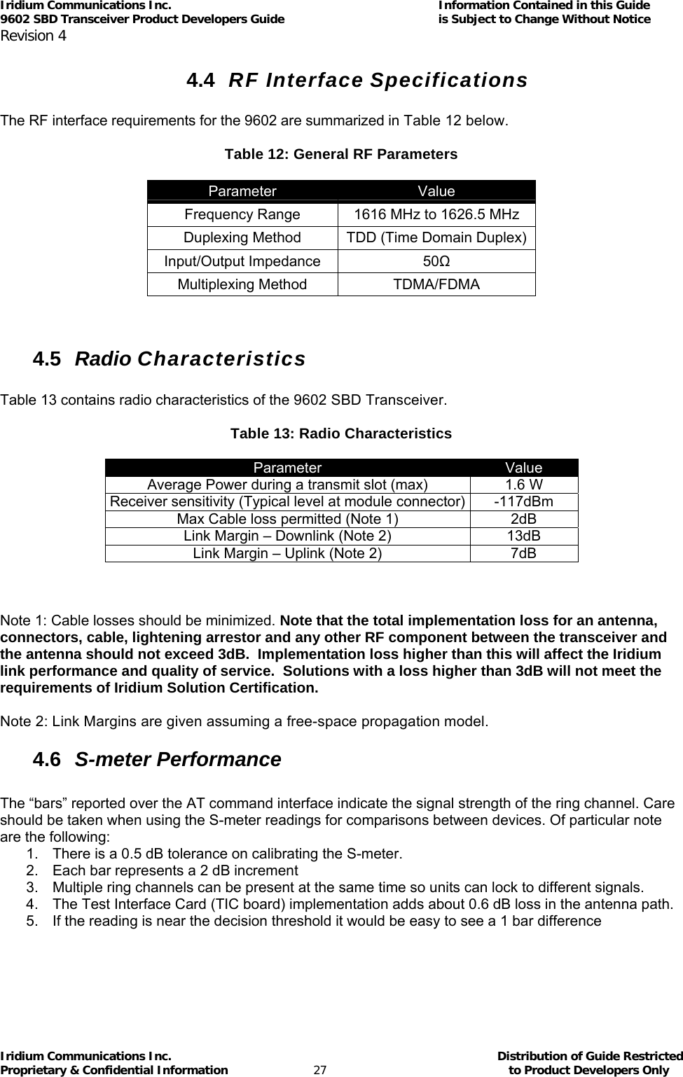 Iridium Communications Inc.                                      Information Contained in this Guide  9602 SBD Transceiver Product Developers Guide                                             is Subject to Change Without Notice  Revision 4 Iridium Communications Inc.                                           Distribution of Guide Restricted Proprietary &amp; Confidential Information                         27                                                  to Product Developers Only           4.4  RF Interface Specifications  The RF interface requirements for the 9602 are summarized in Table 12 below.  Table 12: General RF Parameters  Parameter  Value Frequency Range  1616 MHz to 1626.5 MHz Duplexing Method  TDD (Time Domain Duplex) Input/Output Impedance  50Ω Multiplexing Method  TDMA/FDMA   4.5  Radio Characteristics  Table 13 contains radio characteristics of the 9602 SBD Transceiver.  Table 13: Radio Characteristics  Parameter  Value Average Power during a transmit slot (max)  1.6 W Receiver sensitivity (Typical level at module connector) -117dBm Max Cable loss permitted (Note 1)  2dB Link Margin – Downlink (Note 2)  13dB Link Margin – Uplink (Note 2)  7dB    Note 1: Cable losses should be minimized. Note that the total implementation loss for an antenna, connectors, cable, lightening arrestor and any other RF component between the transceiver and the antenna should not exceed 3dB.  Implementation loss higher than this will affect the Iridium link performance and quality of service.  Solutions with a loss higher than 3dB will not meet the requirements of Iridium Solution Certification.  Note 2: Link Margins are given assuming a free-space propagation model. 4.6  S-meter Performance  The “bars” reported over the AT command interface indicate the signal strength of the ring channel. Care should be taken when using the S-meter readings for comparisons between devices. Of particular note are the following: 1.  There is a 0.5 dB tolerance on calibrating the S-meter.  2.  Each bar represents a 2 dB increment  3.  Multiple ring channels can be present at the same time so units can lock to different signals. 4.  The Test Interface Card (TIC board) implementation adds about 0.6 dB loss in the antenna path. 5.  If the reading is near the decision threshold it would be easy to see a 1 bar difference 