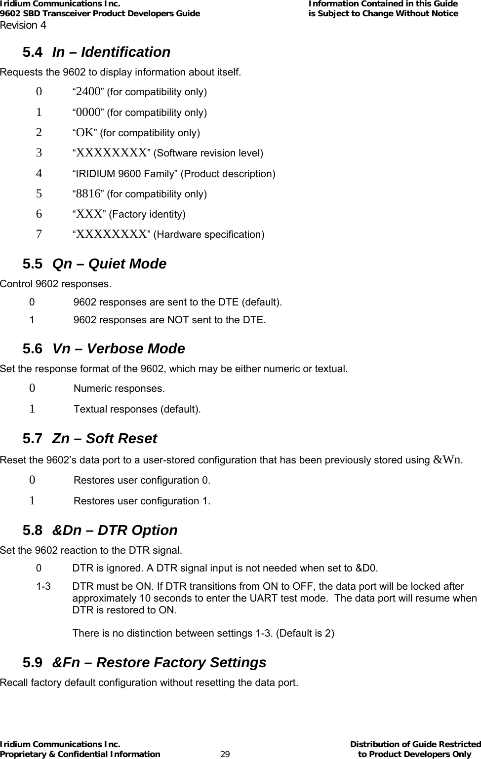 Iridium Communications Inc.                                      Information Contained in this Guide  9602 SBD Transceiver Product Developers Guide                                             is Subject to Change Without Notice  Revision 4 Iridium Communications Inc.                                           Distribution of Guide Restricted Proprietary &amp; Confidential Information                         29                                                  to Product Developers Only           5.4  In – Identification Requests the 9602 to display information about itself. 0 “2400” (for compatibility only) 1 “0000” (for compatibility only) 2 “OK” (for compatibility only) 3 “XXXXXXXX” (Software revision level)  4  “IRIDIUM 9600 Family” (Product description) 5 “8816” (for compatibility only) 6 “XXX” (Factory identity) 7 “XXXXXXXX” (Hardware specification) 5.5  Qn – Quiet Mode Control 9602 responses. 0   9602 responses are sent to the DTE (default). 1   9602 responses are NOT sent to the DTE. 5.6  Vn – Verbose Mode Set the response format of the 9602, which may be either numeric or textual. 0  Numeric responses. 1   Textual responses (default). 5.7  Zn – Soft Reset Reset the 9602’s data port to a user-stored configuration that has been previously stored using &amp;Wn. 0   Restores user configuration 0. 1   Restores user configuration 1. 5.8  &amp;Dn – DTR Option  Set the 9602 reaction to the DTR signal. 0  DTR is ignored. A DTR signal input is not needed when set to &amp;D0. 1-3  DTR must be ON. If DTR transitions from ON to OFF, the data port will be locked after approximately 10 seconds to enter the UART test mode.  The data port will resume when DTR is restored to ON.  There is no distinction between settings 1-3. (Default is 2) 5.9  &amp;Fn – Restore Factory Settings Recall factory default configuration without resetting the data port. 