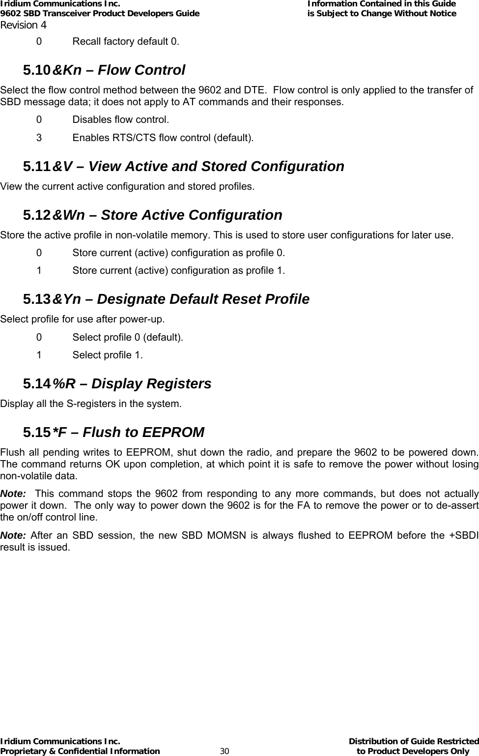 Iridium Communications Inc.                                      Information Contained in this Guide  9602 SBD Transceiver Product Developers Guide                                             is Subject to Change Without Notice  Revision 4 Iridium Communications Inc.                                           Distribution of Guide Restricted Proprietary &amp; Confidential Information                         30                                                  to Product Developers Only           0  Recall factory default 0. 5.10 &amp;Kn – Flow Control Select the flow control method between the 9602 and DTE.  Flow control is only applied to the transfer of SBD message data; it does not apply to AT commands and their responses. 0  Disables flow control. 3  Enables RTS/CTS flow control (default). 5.11 &amp;V – View Active and Stored Configuration View the current active configuration and stored profiles. 5.12 &amp;Wn – Store Active Configuration Store the active profile in non-volatile memory. This is used to store user configurations for later use. 0  Store current (active) configuration as profile 0. 1  Store current (active) configuration as profile 1. 5.13 &amp;Yn – Designate Default Reset Profile Select profile for use after power-up. 0  Select profile 0 (default). 1  Select profile 1. 5.14 %R – Display Registers Display all the S-registers in the system. 5.15 *F – Flush to EEPROM Flush all pending writes to EEPROM, shut down the radio, and prepare the 9602 to be powered down.  The command returns OK upon completion, at which point it is safe to remove the power without losing non-volatile data.   Note:  This command stops the 9602 from responding to any more commands, but does not actually power it down.  The only way to power down the 9602 is for the FA to remove the power or to de-assert the on/off control line. Note: After an SBD session, the new SBD MOMSN is always flushed to EEPROM before the +SBDI result is issued. 