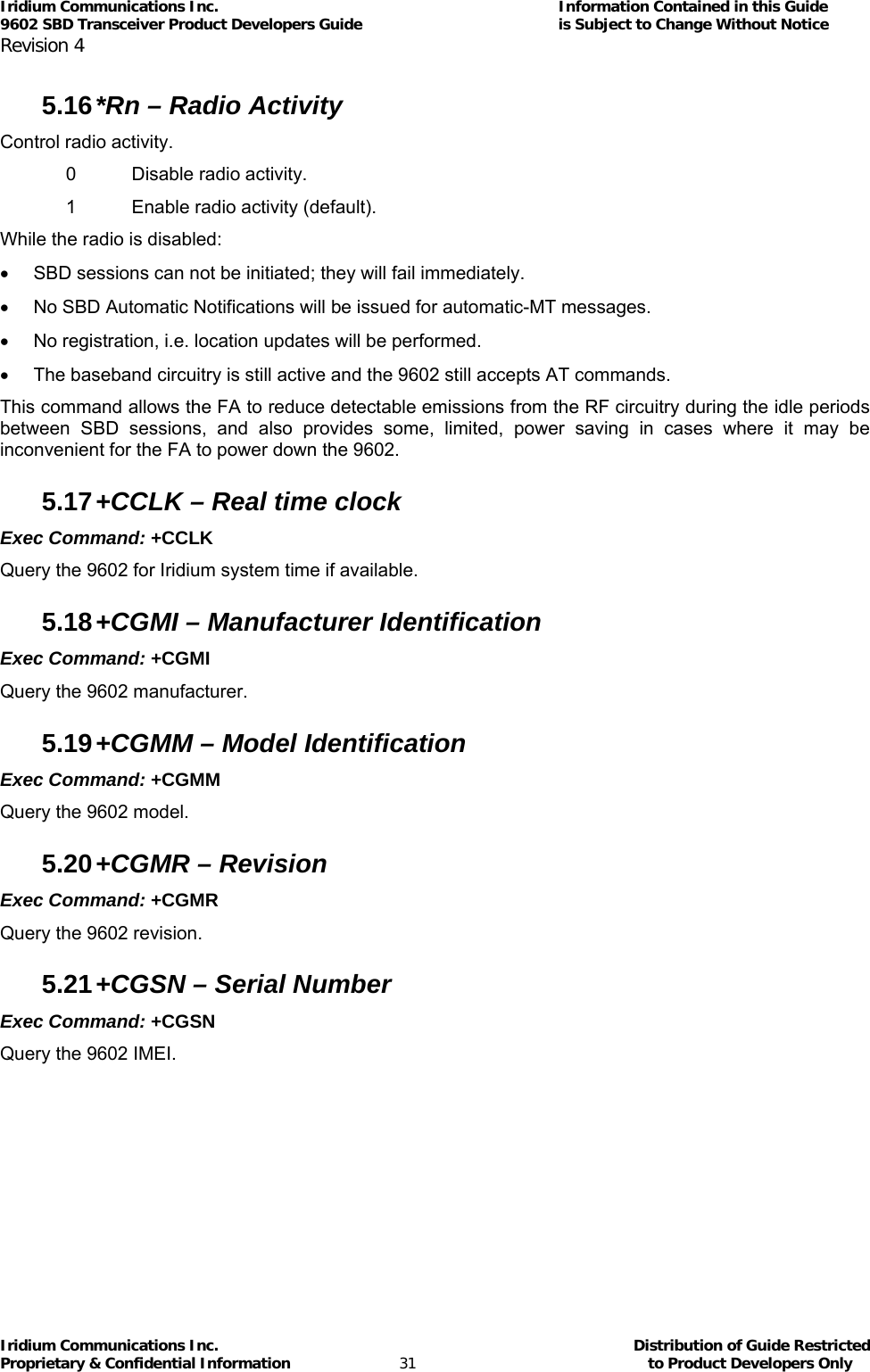 Iridium Communications Inc.                                      Information Contained in this Guide  9602 SBD Transceiver Product Developers Guide                                             is Subject to Change Without Notice  Revision 4 Iridium Communications Inc.                                           Distribution of Guide Restricted Proprietary &amp; Confidential Information                         31                                                  to Product Developers Only           5.16 *Rn – Radio Activity Control radio activity. 0 Disable radio activity. 1  Enable radio activity (default). While the radio is disabled: •  SBD sessions can not be initiated; they will fail immediately. •  No SBD Automatic Notifications will be issued for automatic-MT messages. •  No registration, i.e. location updates will be performed. •  The baseband circuitry is still active and the 9602 still accepts AT commands. This command allows the FA to reduce detectable emissions from the RF circuitry during the idle periods between SBD sessions, and also provides some, limited, power saving in cases where it may be inconvenient for the FA to power down the 9602. 5.17 +CCLK – Real time clock Exec Command: +CCLK Query the 9602 for Iridium system time if available. 5.18 +CGMI – Manufacturer Identification Exec Command: +CGMI Query the 9602 manufacturer. 5.19 +CGMM – Model Identification Exec Command: +CGMM Query the 9602 model. 5.20 +CGMR – Revision Exec Command: +CGMR  Query the 9602 revision. 5.21 +CGSN – Serial Number Exec Command: +CGSN Query the 9602 IMEI.  