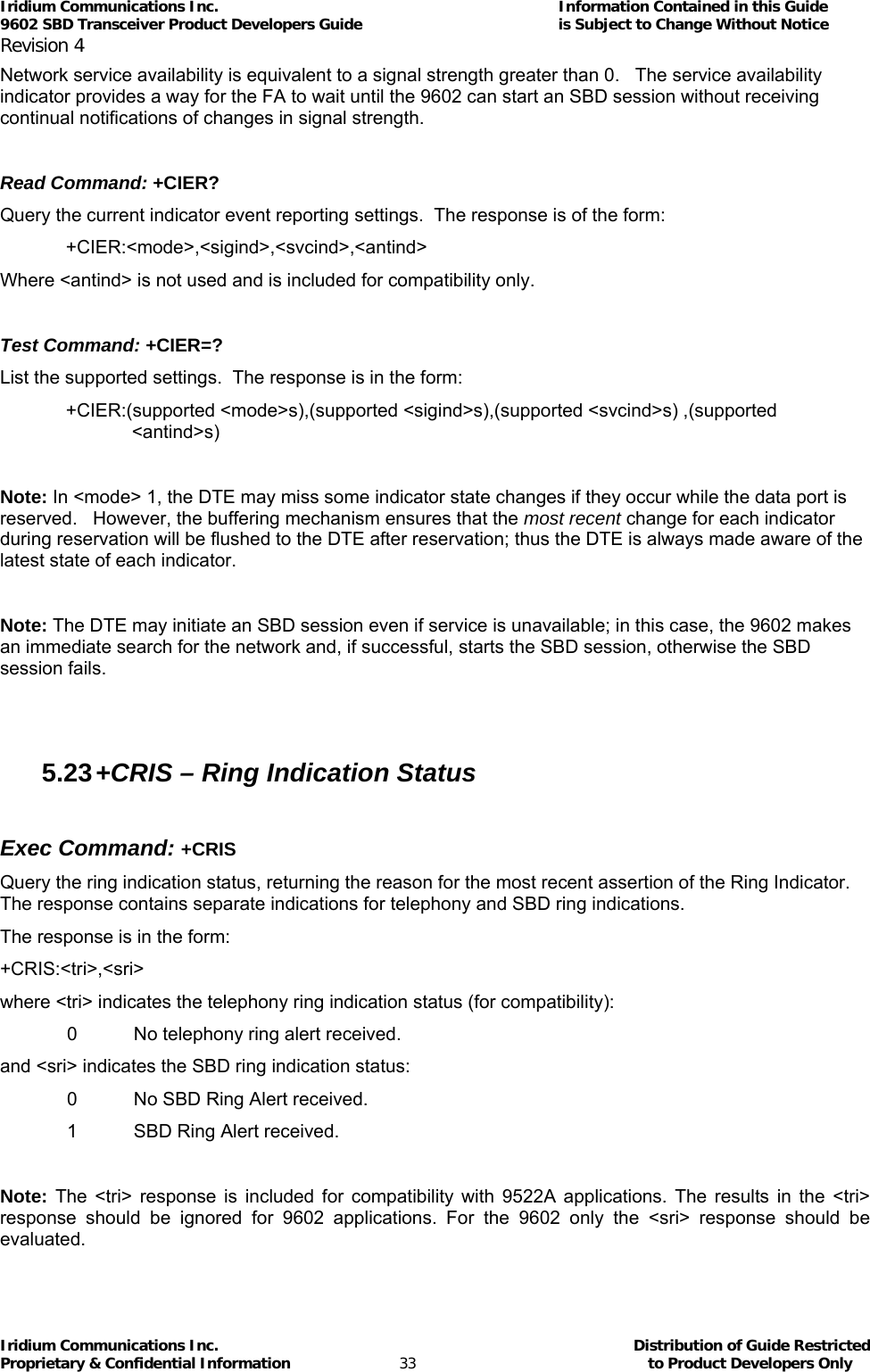 Iridium Communications Inc.                                      Information Contained in this Guide  9602 SBD Transceiver Product Developers Guide                                             is Subject to Change Without Notice  Revision 4 Iridium Communications Inc.                                           Distribution of Guide Restricted Proprietary &amp; Confidential Information                         33                                                  to Product Developers Only           Network service availability is equivalent to a signal strength greater than 0.   The service availability indicator provides a way for the FA to wait until the 9602 can start an SBD session without receiving continual notifications of changes in signal strength.  Read Command: +CIER? Query the current indicator event reporting settings.  The response is of the form: +CIER:&lt;mode&gt;,&lt;sigind&gt;,&lt;svcind&gt;,&lt;antind&gt; Where &lt;antind&gt; is not used and is included for compatibility only.  Test Command: +CIER=? List the supported settings.  The response is in the form: +CIER:(supported &lt;mode&gt;s),(supported &lt;sigind&gt;s),(supported &lt;svcind&gt;s) ,(supported &lt;antind&gt;s)  Note: In &lt;mode&gt; 1, the DTE may miss some indicator state changes if they occur while the data port is reserved.   However, the buffering mechanism ensures that the most recent change for each indicator during reservation will be flushed to the DTE after reservation; thus the DTE is always made aware of the latest state of each indicator.  Note: The DTE may initiate an SBD session even if service is unavailable; in this case, the 9602 makes an immediate search for the network and, if successful, starts the SBD session, otherwise the SBD session fails.  5.23 +CRIS – Ring Indication Status  Exec Command: +CRIS Query the ring indication status, returning the reason for the most recent assertion of the Ring Indicator. The response contains separate indications for telephony and SBD ring indications. The response is in the form: +CRIS:&lt;tri&gt;,&lt;sri&gt; where &lt;tri&gt; indicates the telephony ring indication status (for compatibility):   0   No telephony ring alert received. and &lt;sri&gt; indicates the SBD ring indication status:   0   No SBD Ring Alert received.   1   SBD Ring Alert received.   Note: The &lt;tri&gt; response is included for compatibility with 9522A applications. The results in the &lt;tri&gt; response should be ignored for 9602 applications. For the 9602 only the &lt;sri&gt; response should be evaluated. 