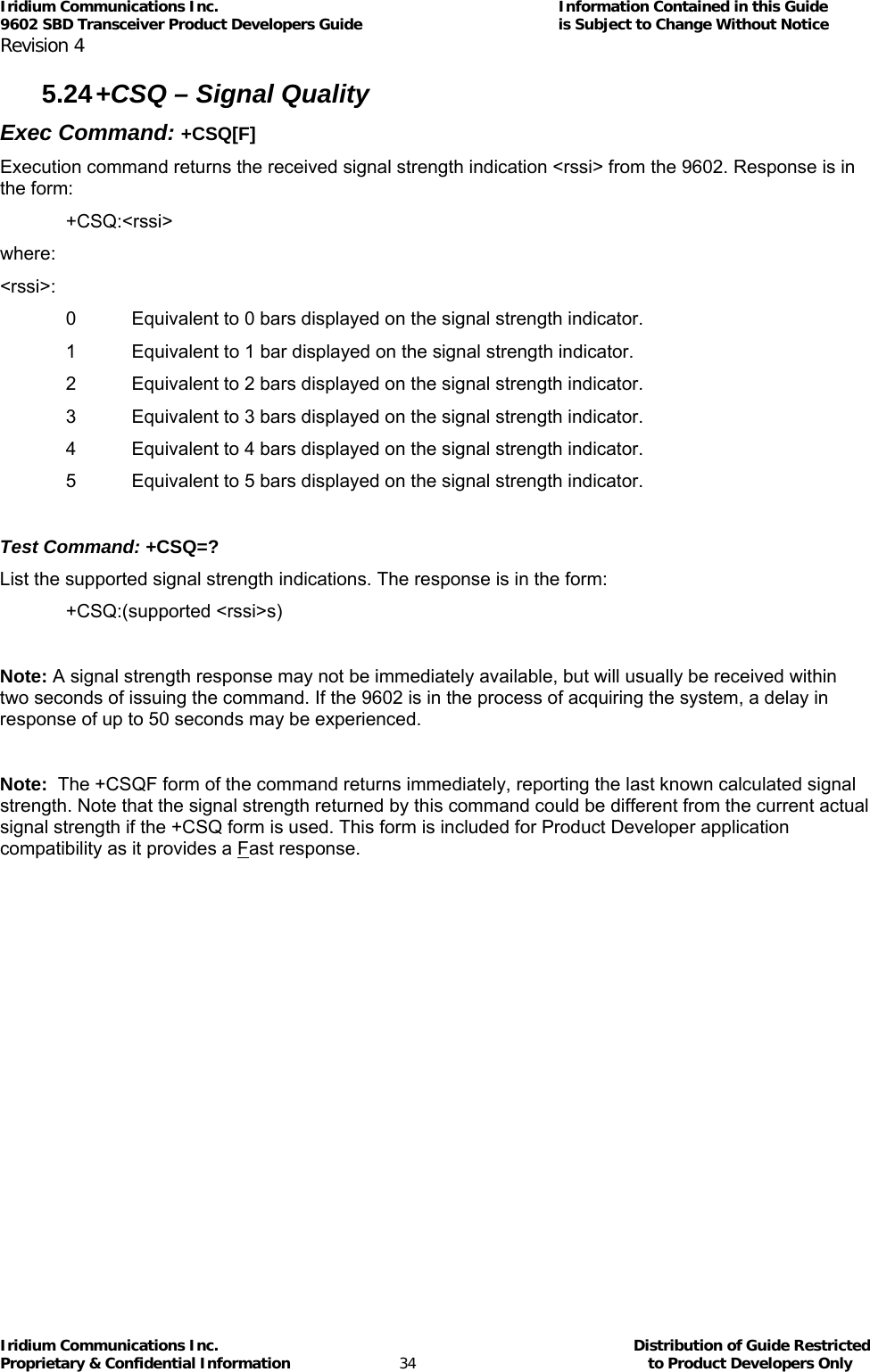 Iridium Communications Inc.                                      Information Contained in this Guide  9602 SBD Transceiver Product Developers Guide                                             is Subject to Change Without Notice  Revision 4 Iridium Communications Inc.                                           Distribution of Guide Restricted Proprietary &amp; Confidential Information                         34                                                  to Product Developers Only           5.24 +CSQ – Signal Quality Exec Command: +CSQ[F] Execution command returns the received signal strength indication &lt;rssi&gt; from the 9602. Response is in the form: +CSQ:&lt;rssi&gt; where: &lt;rssi&gt;: 0  Equivalent to 0 bars displayed on the signal strength indicator. 1  Equivalent to 1 bar displayed on the signal strength indicator. 2  Equivalent to 2 bars displayed on the signal strength indicator. 3  Equivalent to 3 bars displayed on the signal strength indicator. 4  Equivalent to 4 bars displayed on the signal strength indicator. 5  Equivalent to 5 bars displayed on the signal strength indicator.  Test Command: +CSQ=? List the supported signal strength indications. The response is in the form: +CSQ:(supported &lt;rssi&gt;s)  Note: A signal strength response may not be immediately available, but will usually be received within two seconds of issuing the command. If the 9602 is in the process of acquiring the system, a delay in response of up to 50 seconds may be experienced.  Note:  The +CSQF form of the command returns immediately, reporting the last known calculated signal strength. Note that the signal strength returned by this command could be different from the current actual signal strength if the +CSQ form is used. This form is included for Product Developer application compatibility as it provides a Fast response.  