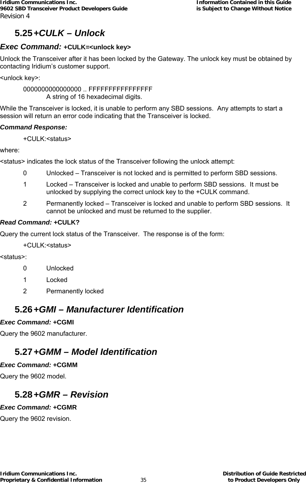 Iridium Communications Inc.                                      Information Contained in this Guide  9602 SBD Transceiver Product Developers Guide                                             is Subject to Change Without Notice  Revision 4 Iridium Communications Inc.                                           Distribution of Guide Restricted Proprietary &amp; Confidential Information                         35                                                  to Product Developers Only           5.25 +CULK – Unlock  Exec Command: +CULK=&lt;unlock key&gt; Unlock the Transceiver after it has been locked by the Gateway. The unlock key must be obtained by contacting Iridium’s customer support. &lt;unlock key&gt;: 0000000000000000 .. FFFFFFFFFFFFFFFF   A string of 16 hexadecimal digits. While the Transceiver is locked, it is unable to perform any SBD sessions.  Any attempts to start a session will return an error code indicating that the Transceiver is locked.  Command Response: +CULK:&lt;status&gt; where: &lt;status&gt; indicates the lock status of the Transceiver following the unlock attempt: 0  Unlocked – Transceiver is not locked and is permitted to perform SBD sessions. 1  Locked – Transceiver is locked and unable to perform SBD sessions.  It must be unlocked by supplying the correct unlock key to the +CULK command. 2  Permanently locked – Transceiver is locked and unable to perform SBD sessions.  It cannot be unlocked and must be returned to the supplier. Read Command: +CULK? Query the current lock status of the Transceiver.  The response is of the form: +CULK:&lt;status&gt; &lt;status&gt;: 0 Unlocked 1 Locked 2 Permanently locked 5.26 +GMI – Manufacturer Identification Exec Command: +CGMI Query the 9602 manufacturer. 5.27 +GMM – Model Identification Exec Command: +CGMM Query the 9602 model. 5.28 +GMR – Revision Exec Command: +CGMR  Query the 9602 revision. 