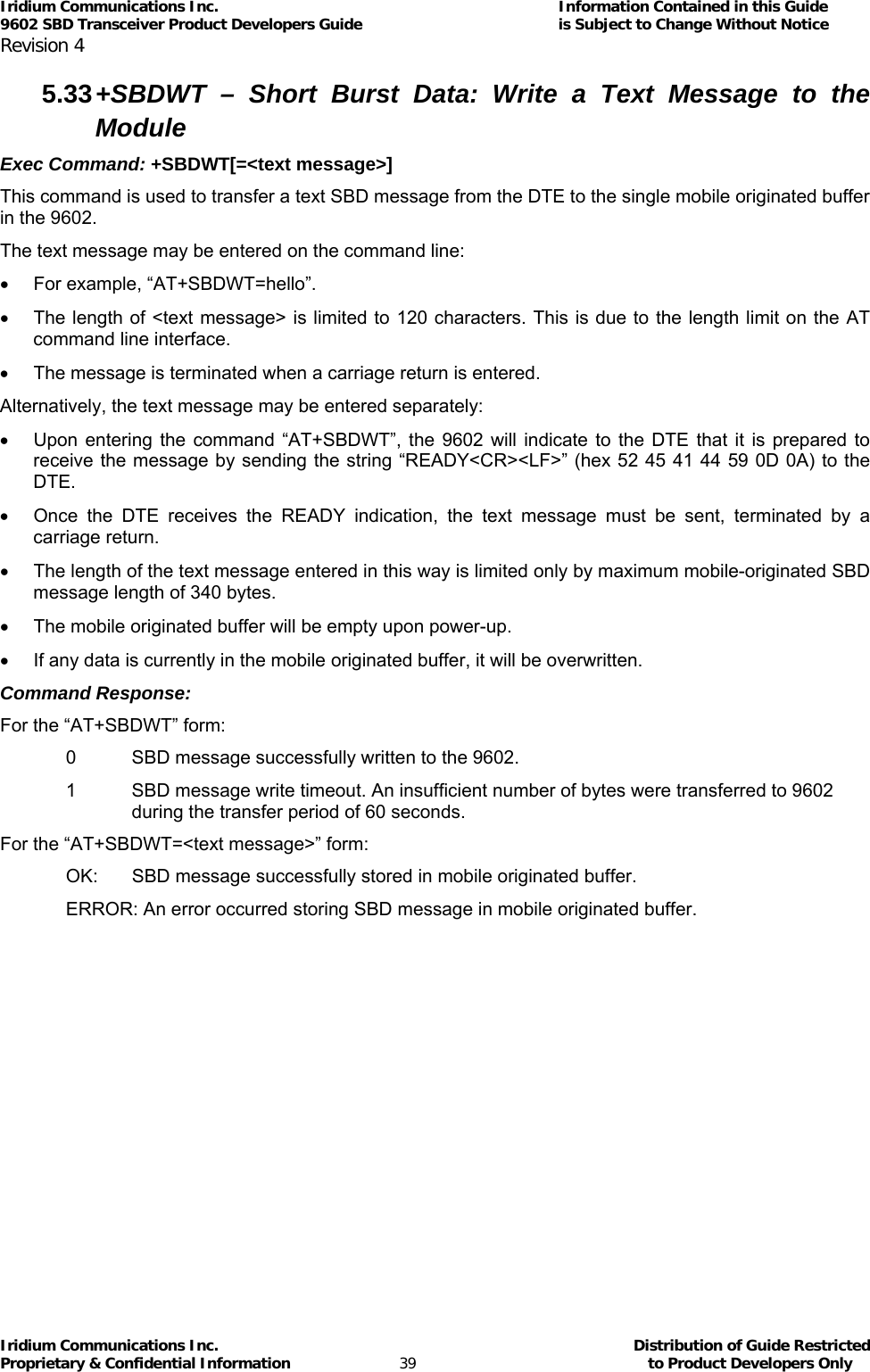 Iridium Communications Inc.                                      Information Contained in this Guide  9602 SBD Transceiver Product Developers Guide                                             is Subject to Change Without Notice  Revision 4 Iridium Communications Inc.                                           Distribution of Guide Restricted Proprietary &amp; Confidential Information                         39                                                  to Product Developers Only           5.33 +SBDWT – Short Burst Data: Write a Text Message to the Module Exec Command: +SBDWT[=&lt;text message&gt;] This command is used to transfer a text SBD message from the DTE to the single mobile originated buffer in the 9602. The text message may be entered on the command line: •  For example, “AT+SBDWT=hello”. •  The length of &lt;text message&gt; is limited to 120 characters. This is due to the length limit on the AT command line interface. •  The message is terminated when a carriage return is entered. Alternatively, the text message may be entered separately: •  Upon entering the command “AT+SBDWT”, the 9602 will indicate to the DTE that it is prepared to receive the message by sending the string “READY&lt;CR&gt;&lt;LF&gt;” (hex 52 45 41 44 59 0D 0A) to the DTE. •  Once the DTE receives the READY indication, the text message must be sent, terminated by a carriage return. •  The length of the text message entered in this way is limited only by maximum mobile-originated SBD message length of 340 bytes. •  The mobile originated buffer will be empty upon power-up. •  If any data is currently in the mobile originated buffer, it will be overwritten. Command Response: For the “AT+SBDWT” form: 0  SBD message successfully written to the 9602. 1  SBD message write timeout. An insufficient number of bytes were transferred to 9602 during the transfer period of 60 seconds. For the “AT+SBDWT=&lt;text message&gt;” form: OK:   SBD message successfully stored in mobile originated buffer. ERROR: An error occurred storing SBD message in mobile originated buffer. 