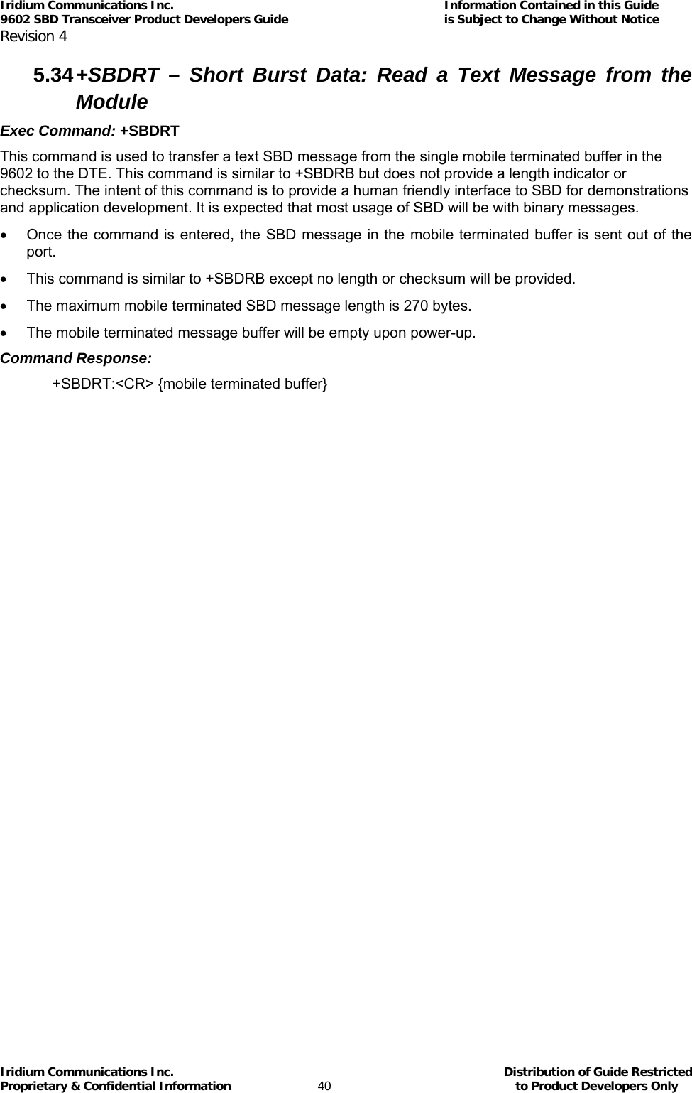 Iridium Communications Inc.                                      Information Contained in this Guide  9602 SBD Transceiver Product Developers Guide                                             is Subject to Change Without Notice  Revision 4 Iridium Communications Inc.                                           Distribution of Guide Restricted Proprietary &amp; Confidential Information                         40                                                  to Product Developers Only           5.34 +SBDRT – Short Burst Data: Read a Text Message from the Module Exec Command: +SBDRT This command is used to transfer a text SBD message from the single mobile terminated buffer in the 9602 to the DTE. This command is similar to +SBDRB but does not provide a length indicator or checksum. The intent of this command is to provide a human friendly interface to SBD for demonstrations and application development. It is expected that most usage of SBD will be with binary messages. •  Once the command is entered, the SBD message in the mobile terminated buffer is sent out of the port. •  This command is similar to +SBDRB except no length or checksum will be provided. •  The maximum mobile terminated SBD message length is 270 bytes. •  The mobile terminated message buffer will be empty upon power-up. Command Response: +SBDRT:&lt;CR&gt; {mobile terminated buffer} 