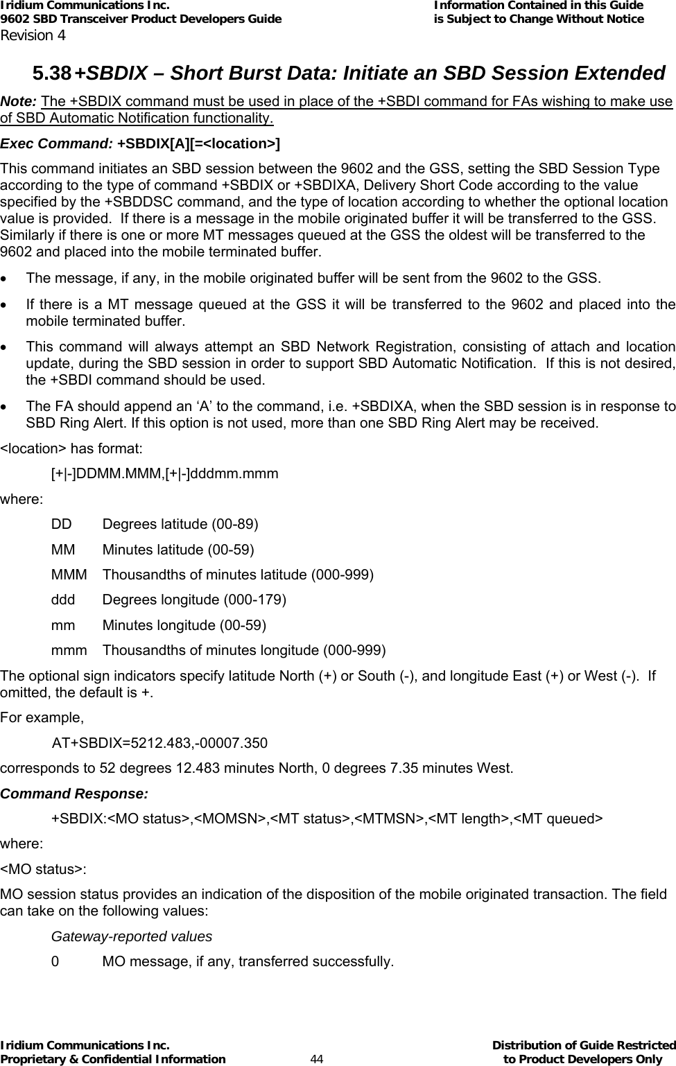 Iridium Communications Inc.                                      Information Contained in this Guide  9602 SBD Transceiver Product Developers Guide                                             is Subject to Change Without Notice  Revision 4 Iridium Communications Inc.                                           Distribution of Guide Restricted Proprietary &amp; Confidential Information                         44                                                  to Product Developers Only           5.38 +SBDIX – Short Burst Data: Initiate an SBD Session Extended  Note: The +SBDIX command must be used in place of the +SBDI command for FAs wishing to make use of SBD Automatic Notification functionality. Exec Command: +SBDIX[A][=&lt;location&gt;] This command initiates an SBD session between the 9602 and the GSS, setting the SBD Session Type according to the type of command +SBDIX or +SBDIXA, Delivery Short Code according to the value specified by the +SBDDSC command, and the type of location according to whether the optional location value is provided.  If there is a message in the mobile originated buffer it will be transferred to the GSS.  Similarly if there is one or more MT messages queued at the GSS the oldest will be transferred to the 9602 and placed into the mobile terminated buffer. •  The message, if any, in the mobile originated buffer will be sent from the 9602 to the GSS. •  If there is a MT message queued at the GSS it will be transferred to the 9602 and placed into the mobile terminated buffer. •  This command will always attempt an SBD Network Registration, consisting of attach and location update, during the SBD session in order to support SBD Automatic Notification.  If this is not desired, the +SBDI command should be used. •  The FA should append an ‘A’ to the command, i.e. +SBDIXA, when the SBD session is in response to SBD Ring Alert. If this option is not used, more than one SBD Ring Alert may be received. &lt;location&gt; has format: [+|-]DDMM.MMM,[+|-]dddmm.mmm where: DD  Degrees latitude (00-89) MM  Minutes latitude (00-59) MMM  Thousandths of minutes latitude (000-999) ddd  Degrees longitude (000-179) mm  Minutes longitude (00-59) mmm  Thousandths of minutes longitude (000-999) The optional sign indicators specify latitude North (+) or South (-), and longitude East (+) or West (-).  If omitted, the default is +. For example,  AT+SBDIX=5212.483,-00007.350 corresponds to 52 degrees 12.483 minutes North, 0 degrees 7.35 minutes West. Command Response: +SBDIX:&lt;MO status&gt;,&lt;MOMSN&gt;,&lt;MT status&gt;,&lt;MTMSN&gt;,&lt;MT length&gt;,&lt;MT queued&gt; where: &lt;MO status&gt;: MO session status provides an indication of the disposition of the mobile originated transaction. The field can take on the following values: Gateway-reported values 0  MO message, if any, transferred successfully. 