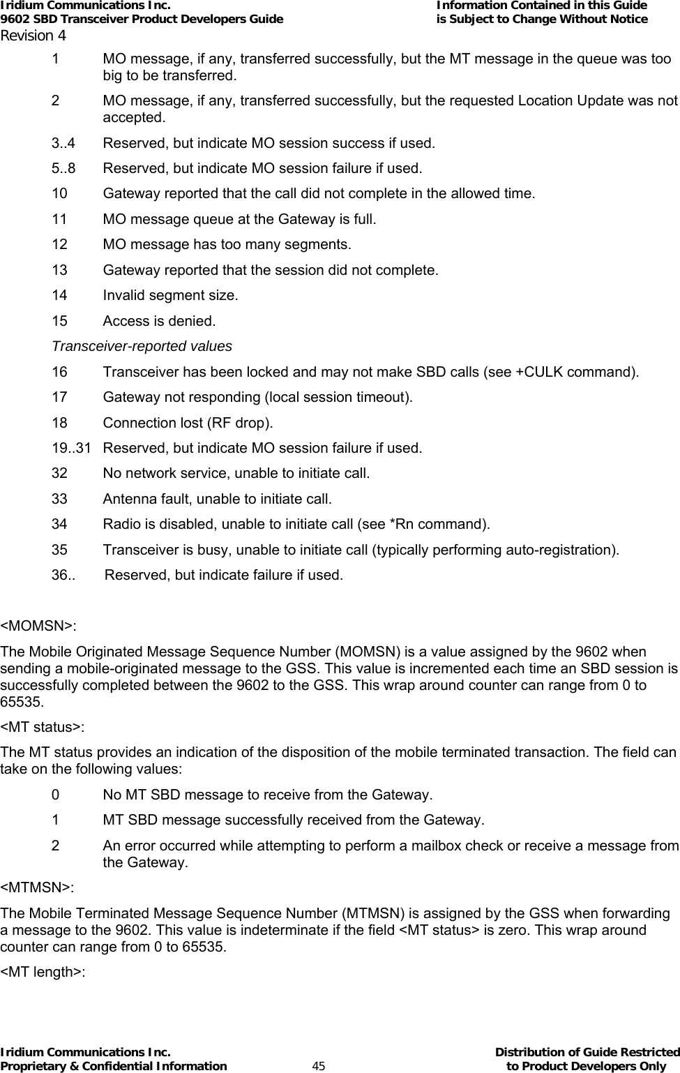 Iridium Communications Inc.                                      Information Contained in this Guide  9602 SBD Transceiver Product Developers Guide                                             is Subject to Change Without Notice  Revision 4 Iridium Communications Inc.                                           Distribution of Guide Restricted Proprietary &amp; Confidential Information                         45                                                  to Product Developers Only           1  MO message, if any, transferred successfully, but the MT message in the queue was too big to be transferred. 2  MO message, if any, transferred successfully, but the requested Location Update was not accepted. 3..4  Reserved, but indicate MO session success if used. 5..8  Reserved, but indicate MO session failure if used. 10  Gateway reported that the call did not complete in the allowed time. 11  MO message queue at the Gateway is full. 12  MO message has too many segments. 13  Gateway reported that the session did not complete. 14  Invalid segment size. 15  Access is denied. Transceiver-reported values 16  Transceiver has been locked and may not make SBD calls (see +CULK command). 17  Gateway not responding (local session timeout). 18  Connection lost (RF drop). 19..31  Reserved, but indicate MO session failure if used. 32  No network service, unable to initiate call. 33  Antenna fault, unable to initiate call. 34  Radio is disabled, unable to initiate call (see *Rn command). 35  Transceiver is busy, unable to initiate call (typically performing auto-registration). 36..   Reserved, but indicate failure if used.  &lt;MOMSN&gt;: The Mobile Originated Message Sequence Number (MOMSN) is a value assigned by the 9602 when sending a mobile-originated message to the GSS. This value is incremented each time an SBD session is successfully completed between the 9602 to the GSS. This wrap around counter can range from 0 to 65535. &lt;MT status&gt;: The MT status provides an indication of the disposition of the mobile terminated transaction. The field can take on the following values: 0  No MT SBD message to receive from the Gateway. 1  MT SBD message successfully received from the Gateway. 2  An error occurred while attempting to perform a mailbox check or receive a message from the Gateway. &lt;MTMSN&gt;: The Mobile Terminated Message Sequence Number (MTMSN) is assigned by the GSS when forwarding a message to the 9602. This value is indeterminate if the field &lt;MT status&gt; is zero. This wrap around counter can range from 0 to 65535. &lt;MT length&gt;: 