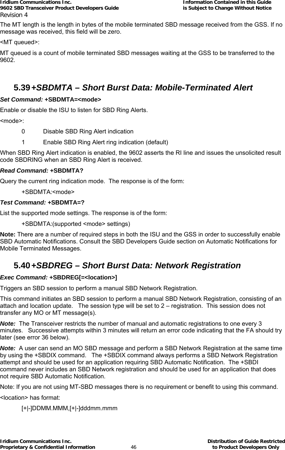 Iridium Communications Inc.                                      Information Contained in this Guide  9602 SBD Transceiver Product Developers Guide                                             is Subject to Change Without Notice  Revision 4 Iridium Communications Inc.                                           Distribution of Guide Restricted Proprietary &amp; Confidential Information                         46                                                  to Product Developers Only           The MT length is the length in bytes of the mobile terminated SBD message received from the GSS. If no message was received, this field will be zero. &lt;MT queued&gt;: MT queued is a count of mobile terminated SBD messages waiting at the GSS to be transferred to the 9602.  5.39 +SBDMTA – Short Burst Data: Mobile-Terminated Alert  Set Command: +SBDMTA=&lt;mode&gt; Enable or disable the ISU to listen for SBD Ring Alerts. &lt;mode&gt;: 0  Disable SBD Ring Alert indication 1  Enable SBD Ring Alert ring indication (default) When SBD Ring Alert indication is enabled, the 9602 asserts the RI line and issues the unsolicited result code SBDRING when an SBD Ring Alert is received. Read Command: +SBDMTA? Query the current ring indication mode.  The response is of the form: +SBDMTA:&lt;mode&gt; Test Command: +SBDMTA=? List the supported mode settings. The response is of the form: +SBDMTA:(supported &lt;mode&gt; settings) Note: There are a number of required steps in both the ISU and the GSS in order to successfully enable SBD Automatic Notifications. Consult the SBD Developers Guide section on Automatic Notifications for Mobile Terminated Messages.  5.40 +SBDREG – Short Burst Data: Network Registration  Exec Command: +SBDREG[=&lt;location&gt;] Triggers an SBD session to perform a manual SBD Network Registration. This command initiates an SBD session to perform a manual SBD Network Registration, consisting of an attach and location update.   The session type will be set to 2 – registration.  This session does not transfer any MO or MT message(s). Note:  The Transceiver restricts the number of manual and automatic registrations to one every 3 minutes.   Successive attempts within 3 minutes will return an error code indicating that the FA should try later (see error 36 below). Note:  A user can send an MO SBD message and perform a SBD Network Registration at the same time by using the +SBDIX command.   The +SBDIX command always performs a SBD Network Registration attempt and should be used for an application requiring SBD Automatic Notification.  The +SBDI command never includes an SBD Network registration and should be used for an application that does not require SBD Automatic Notification. Note: If you are not using MT-SBD messages there is no requirement or benefit to using this command. &lt;location&gt; has format: [+|-]DDMM.MMM,[+|-]dddmm.mmm 