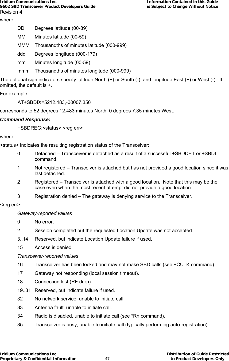 Iridium Communications Inc.                                      Information Contained in this Guide  9602 SBD Transceiver Product Developers Guide                                             is Subject to Change Without Notice  Revision 4 Iridium Communications Inc.                                           Distribution of Guide Restricted Proprietary &amp; Confidential Information                         47                                                  to Product Developers Only           where: DD  Degrees latitude (00-89) MM  Minutes latitude (00-59) MMM  Thousandths of minutes latitude (000-999) ddd  Degrees longitude (000-179) mm  Minutes longitude (00-59) mmm  Thousandths of minutes longitude (000-999) The optional sign indicators specify latitude North (+) or South (-), and longitude East (+) or West (-).  If omitted, the default is +. For example,  AT+SBDIX=5212.483,-00007.350 corresponds to 52 degrees 12.483 minutes North, 0 degrees 7.35 minutes West. Command Response:  +SBDREG:&lt;status&gt;,&lt;reg err&gt; where: &lt;status&gt; indicates the resulting registration status of the Transceiver: 0  Detached – Transceiver is detached as a result of a successful +SBDDET or +SBDI command. 1  Not registered – Transceiver is attached but has not provided a good location since it was last detached. 2  Registered – Transceiver is attached with a good location.  Note that this may be the case even when the most recent attempt did not provide a good location. 3  Registration denied – The gateway is denying service to the Transceiver. &lt;reg err&gt;: Gateway-reported values 0 No error. 2  Session completed but the requested Location Update was not accepted. 3..14  Reserved, but indicate Location Update failure if used. 15  Access is denied. Transceiver-reported values 16  Transceiver has been locked and may not make SBD calls (see +CULK command). 17  Gateway not responding (local session timeout). 18  Connection lost (RF drop). 19..31  Reserved, but indicate failure if used. 32  No network service, unable to initiate call. 33  Antenna fault, unable to initiate call. 34  Radio is disabled, unable to initiate call (see *Rn command). 35  Transceiver is busy, unable to initiate call (typically performing auto-registration). 