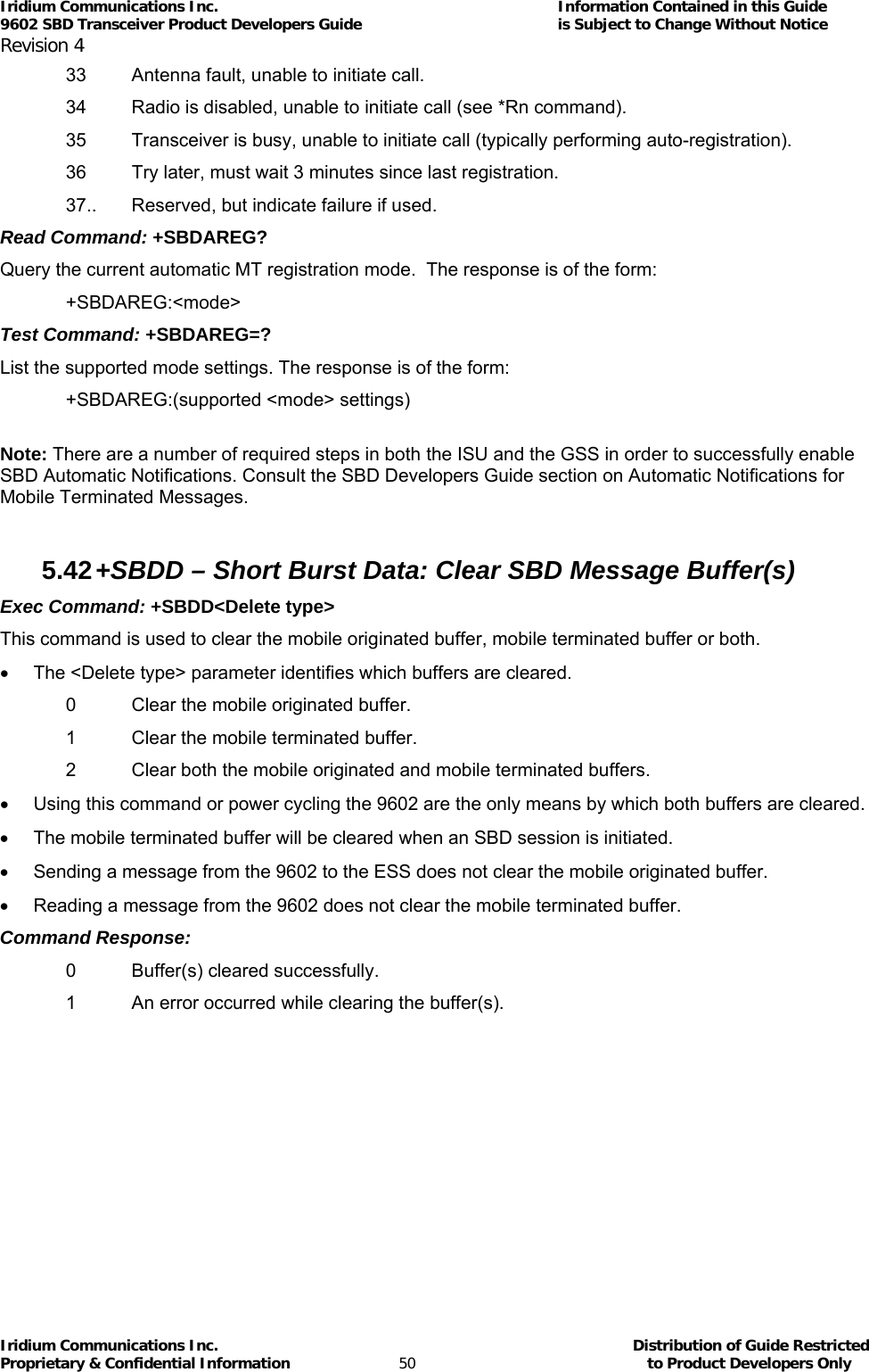 Iridium Communications Inc.                                      Information Contained in this Guide  9602 SBD Transceiver Product Developers Guide                                             is Subject to Change Without Notice  Revision 4 Iridium Communications Inc.                                           Distribution of Guide Restricted Proprietary &amp; Confidential Information                         50                                                  to Product Developers Only           33  Antenna fault, unable to initiate call. 34  Radio is disabled, unable to initiate call (see *Rn command). 35  Transceiver is busy, unable to initiate call (typically performing auto-registration). 36  Try later, must wait 3 minutes since last registration. 37..  Reserved, but indicate failure if used. Read Command: +SBDAREG? Query the current automatic MT registration mode.  The response is of the form: +SBDAREG:&lt;mode&gt; Test Command: +SBDAREG=? List the supported mode settings. The response is of the form: +SBDAREG:(supported &lt;mode&gt; settings)  Note: There are a number of required steps in both the ISU and the GSS in order to successfully enable SBD Automatic Notifications. Consult the SBD Developers Guide section on Automatic Notifications for Mobile Terminated Messages.   5.42 +SBDD – Short Burst Data: Clear SBD Message Buffer(s) Exec Command: +SBDD&lt;Delete type&gt; This command is used to clear the mobile originated buffer, mobile terminated buffer or both. •  The &lt;Delete type&gt; parameter identifies which buffers are cleared. 0  Clear the mobile originated buffer. 1  Clear the mobile terminated buffer. 2  Clear both the mobile originated and mobile terminated buffers. •  Using this command or power cycling the 9602 are the only means by which both buffers are cleared. •  The mobile terminated buffer will be cleared when an SBD session is initiated. •  Sending a message from the 9602 to the ESS does not clear the mobile originated buffer. •  Reading a message from the 9602 does not clear the mobile terminated buffer. Command Response: 0  Buffer(s) cleared successfully. 1  An error occurred while clearing the buffer(s). 