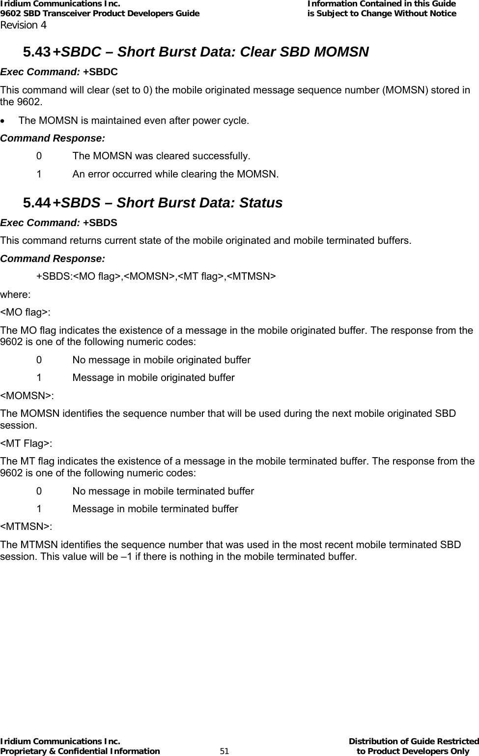 Iridium Communications Inc.                                      Information Contained in this Guide  9602 SBD Transceiver Product Developers Guide                                             is Subject to Change Without Notice  Revision 4 Iridium Communications Inc.                                           Distribution of Guide Restricted Proprietary &amp; Confidential Information                         51                                                  to Product Developers Only           5.43 +SBDC – Short Burst Data: Clear SBD MOMSN Exec Command: +SBDC This command will clear (set to 0) the mobile originated message sequence number (MOMSN) stored in the 9602. •  The MOMSN is maintained even after power cycle. Command Response: 0  The MOMSN was cleared successfully. 1  An error occurred while clearing the MOMSN. 5.44 +SBDS – Short Burst Data: Status Exec Command: +SBDS This command returns current state of the mobile originated and mobile terminated buffers. Command Response: +SBDS:&lt;MO flag&gt;,&lt;MOMSN&gt;,&lt;MT flag&gt;,&lt;MTMSN&gt; where: &lt;MO flag&gt;: The MO flag indicates the existence of a message in the mobile originated buffer. The response from the 9602 is one of the following numeric codes: 0  No message in mobile originated buffer 1  Message in mobile originated buffer &lt;MOMSN&gt;: The MOMSN identifies the sequence number that will be used during the next mobile originated SBD session. &lt;MT Flag&gt;: The MT flag indicates the existence of a message in the mobile terminated buffer. The response from the 9602 is one of the following numeric codes: 0  No message in mobile terminated buffer 1  Message in mobile terminated buffer &lt;MTMSN&gt;: The MTMSN identifies the sequence number that was used in the most recent mobile terminated SBD session. This value will be –1 if there is nothing in the mobile terminated buffer. 