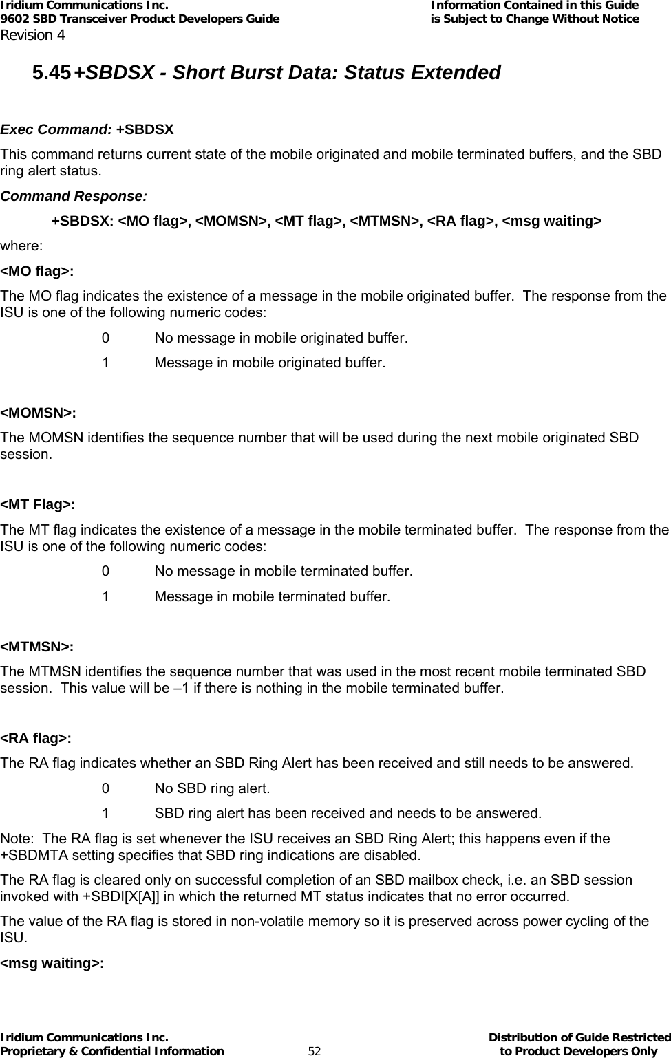 Iridium Communications Inc.                                      Information Contained in this Guide  9602 SBD Transceiver Product Developers Guide                                             is Subject to Change Without Notice  Revision 4 Iridium Communications Inc.                                           Distribution of Guide Restricted Proprietary &amp; Confidential Information                         52                                                  to Product Developers Only           5.45 +SBDSX - Short Burst Data: Status Extended  Exec Command: +SBDSX This command returns current state of the mobile originated and mobile terminated buffers, and the SBD ring alert status. Command Response: +SBDSX: &lt;MO flag&gt;, &lt;MOMSN&gt;, &lt;MT flag&gt;, &lt;MTMSN&gt;, &lt;RA flag&gt;, &lt;msg waiting&gt; where: &lt;MO flag&gt;: The MO flag indicates the existence of a message in the mobile originated buffer.  The response from the ISU is one of the following numeric codes:   0  No message in mobile originated buffer.   1  Message in mobile originated buffer.  &lt;MOMSN&gt;: The MOMSN identifies the sequence number that will be used during the next mobile originated SBD session.  &lt;MT Flag&gt;: The MT flag indicates the existence of a message in the mobile terminated buffer.  The response from the ISU is one of the following numeric codes:   0  No message in mobile terminated buffer.   1  Message in mobile terminated buffer.  &lt;MTMSN&gt;: The MTMSN identifies the sequence number that was used in the most recent mobile terminated SBD session.  This value will be –1 if there is nothing in the mobile terminated buffer.  &lt;RA flag&gt;: The RA flag indicates whether an SBD Ring Alert has been received and still needs to be answered.   0  No SBD ring alert.   1  SBD ring alert has been received and needs to be answered. Note:  The RA flag is set whenever the ISU receives an SBD Ring Alert; this happens even if the +SBDMTA setting specifies that SBD ring indications are disabled. The RA flag is cleared only on successful completion of an SBD mailbox check, i.e. an SBD session invoked with +SBDI[X[A]] in which the returned MT status indicates that no error occurred. The value of the RA flag is stored in non-volatile memory so it is preserved across power cycling of the ISU. &lt;msg waiting&gt;: 