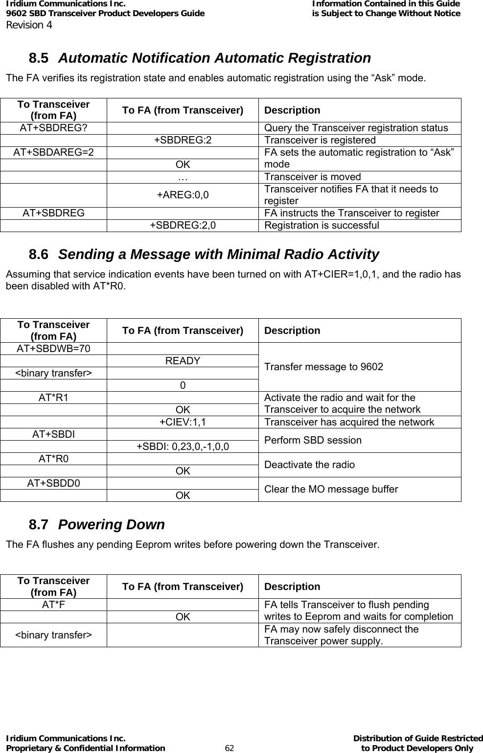 Iridium Communications Inc.                                      Information Contained in this Guide  9602 SBD Transceiver Product Developers Guide                                             is Subject to Change Without Notice  Revision 4 Iridium Communications Inc.                                           Distribution of Guide Restricted Proprietary &amp; Confidential Information                         62                                                  to Product Developers Only           8.5  Automatic Notification Automatic Registration The FA verifies its registration state and enables automatic registration using the “Ask” mode.  To Transceiver (from FA)  To FA (from Transceiver)  Description AT+SBDREG?    Query the Transceiver registration status   +SBDREG:2  Transceiver is registered AT+SBDAREG=2   OK FA sets the automatic registration to “Ask” mode   …  Transceiver is moved  +AREG:0,0 Transceiver notifies FA that it needs to register AT+SBDREG    FA instructs the Transceiver to register   +SBDREG:2,0  Registration is successful 8.6  Sending a Message with Minimal Radio Activity Assuming that service indication events have been turned on with AT+CIER=1,0,1, and the radio has been disabled with AT*R0.  To Transceiver (from FA)  To FA (from Transceiver)  Description AT+SBDWB=70   READY &lt;binary transfer&gt;    0 Transfer message to 9602 AT*R1   OK Activate the radio and wait for the Transceiver to acquire the network   +CIEV:1,1  Transceiver has acquired the network AT+SBDI   +SBDI: 0,23,0,-1,0,0 Perform SBD session AT*R0   OK Deactivate the radio AT+SBDD0   OK Clear the MO message buffer 8.7  Powering Down The FA flushes any pending Eeprom writes before powering down the Transceiver.  To Transceiver (from FA)  To FA (from Transceiver)  Description AT*F   OK FA tells Transceiver to flush pending writes to Eeprom and waits for completion &lt;binary transfer&gt;    FA may now safely disconnect the Transceiver power supply. 