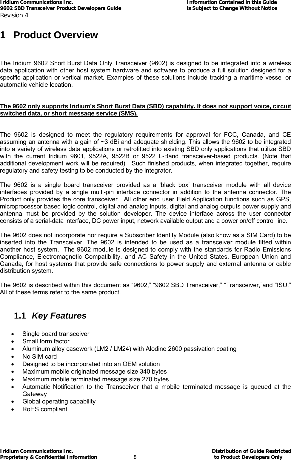 Iridium Communications Inc.                                      Information Contained in this Guide  9602 SBD Transceiver Product Developers Guide                                             is Subject to Change Without Notice  Revision 4 Iridium Communications Inc.                                           Distribution of Guide Restricted Proprietary &amp; Confidential Information                         8                                                  to Product Developers Only           1 Product Overview   The Iridium 9602 Short Burst Data Only Transceiver (9602) is designed to be integrated into a wireless data application with other host system hardware and software to produce a full solution designed for a specific application or vertical market. Examples of these solutions include tracking a maritime vessel or automatic vehicle location.    The 9602 only supports Iridium’s Short Burst Data (SBD) capability. It does not support voice, circuit switched data, or short message service (SMS).   The 9602 is designed to meet the regulatory requirements for approval for FCC, Canada, and CE assuming an antenna with a gain of ~3 dBi and adequate shielding. This allows the 9602 to be integrated into a variety of wireless data applications or retrofitted into existing SBD only applications that utilize SBD with the current Iridium 9601, 9522A, 9522B or 9522 L-Band transceiver-based products. (Note that additional development work will be required).  Such finished products, when integrated together, require regulatory and safety testing to be conducted by the integrator.  The 9602 is a single board transceiver provided as a ‘black box’ transceiver module with all device interfaces provided by a single multi-pin interface connector in addition to the antenna connector. The Product only provides the core transceiver.  All other end user Field Application functions such as GPS, microprocessor based logic control, digital and analog inputs, digital and analog outputs power supply and antenna must be provided by the solution developer. The device interface across the user connector consists of a serial-data interface, DC power input, network available output and a power on/off control line.   The 9602 does not incorporate nor require a Subscriber Identity Module (also know as a SIM Card) to be inserted into the Transceiver. The 9602 is intended to be used as a transceiver module fitted within another host system.  The 9602 module is designed to comply with the standards for Radio Emissions Compliance, Electromagnetic Compatibility, and AC Safety in the United States, European Union and Canada, for host systems that provide safe connections to power supply and external antenna or cable distribution system.  The 9602 is described within this document as “9602,” “9602 SBD Transceiver,” “Transceiver,”and “ISU.” All of these terms refer to the same product.  1.1  Key Features  • Single board transceiver •  Small form factor •  Aluminum alloy casework (LM2 / LM24) with Alodine 2600 passivation coating •  No SIM card  •  Designed to be incorporated into an OEM solution •  Maximum mobile originated message size 340 bytes  •  Maximum mobile terminated message size 270 bytes  •  Automatic Notification to the Transceiver that a mobile terminated message is queued at the Gateway •  Global operating capability • RoHS compliant  