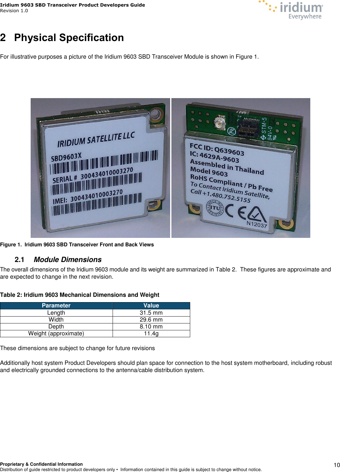 Iridium 9603 SBD Transceiver Product Developers Guide                                                Revision 1.0 Proprietary &amp; Confidential Information Distribution of guide restricted to product developers only •  Information contained in this guide is subject to change without notice.    10 2  Physical Specification  For illustrative purposes a picture of the Iridium 9603 SBD Transceiver Module is shown in Figure 1.        Figure 1.  Iridium 9603 SBD Transceiver Front and Back Views 2.1  Module Dimensions The overall dimensions of the Iridium 9603 module and its weight are summarized in Table 2.  These figures are approximate and are expected to change in the next revision.    Table 2: Iridium 9603 Mechanical Dimensions and Weight Parameter Value Length 31.5 mm Width 29.6 mm  Depth 8.10 mm Weight (approximate) 11.4g  These dimensions are subject to change for future revisions   Additionally host system Product Developers should plan space for connection to the host system motherboard, including robust and electrically grounded connections to the antenna/cable distribution system.  