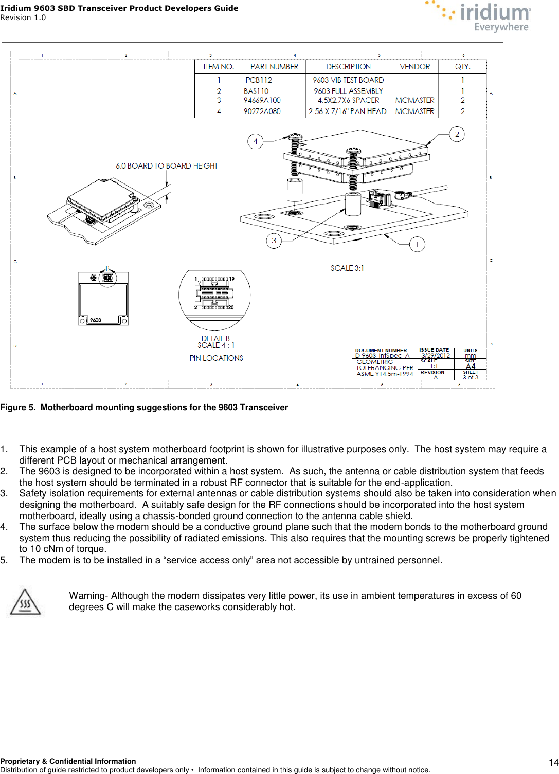 Iridium 9603 SBD Transceiver Product Developers Guide                                                Revision 1.0 Proprietary &amp; Confidential Information Distribution of guide restricted to product developers only •  Information contained in this guide is subject to change without notice.    14  Figure 5.  Motherboard mounting suggestions for the 9603 Transceiver   1.  This example of a host system motherboard footprint is shown for illustrative purposes only.  The host system may require a different PCB layout or mechanical arrangement. 2.  The 9603 is designed to be incorporated within a host system.  As such, the antenna or cable distribution system that feeds the host system should be terminated in a robust RF connector that is suitable for the end-application. 3.  Safety isolation requirements for external antennas or cable distribution systems should also be taken into consideration when designing the motherboard.  A suitably safe design for the RF connections should be incorporated into the host system motherboard, ideally using a chassis-bonded ground connection to the antenna cable shield. 4.  The surface below the modem should be a conductive ground plane such that the modem bonds to the motherboard ground system thus reducing the possibility of radiated emissions. This also requires that the mounting screws be properly tightened to 10 cNm of torque. 5. The modem is to be installed in a “service access only” area not accessible by untrained personnel.        Warning- Although the modem dissipates very little power, its use in ambient temperatures in excess of 60 degrees C will make the caseworks considerably hot.    