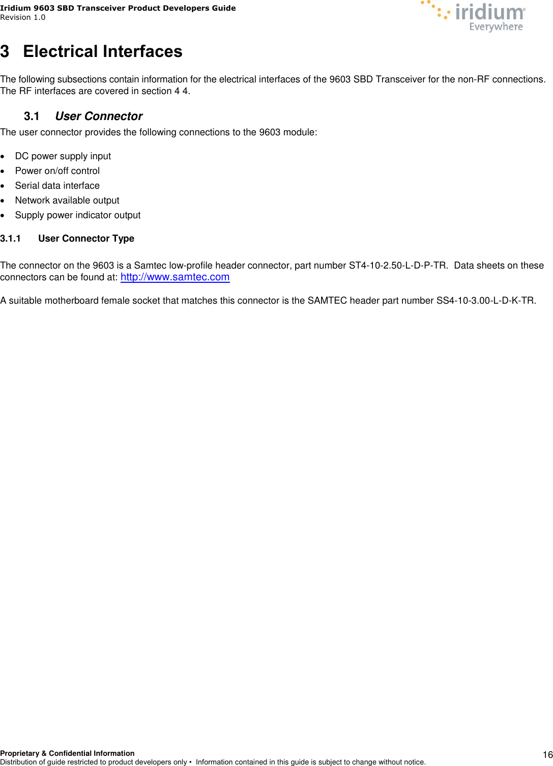 Iridium 9603 SBD Transceiver Product Developers Guide                                                Revision 1.0 Proprietary &amp; Confidential Information Distribution of guide restricted to product developers only •  Information contained in this guide is subject to change without notice.    16 3  Electrical Interfaces  The following subsections contain information for the electrical interfaces of the 9603 SBD Transceiver for the non-RF connections.  The RF interfaces are covered in section 4 4. 3.1  User Connector The user connector provides the following connections to the 9603 module:    DC power supply input   Power on/off control   Serial data interface    Network available output    Supply power indicator output 3.1.1  User Connector Type  The connector on the 9603 is a Samtec low-profile header connector, part number ST4-10-2.50-L-D-P-TR.  Data sheets on these connectors can be found at: http://www.samtec.com  A suitable motherboard female socket that matches this connector is the SAMTEC header part number SS4-10-3.00-L-D-K-TR.     