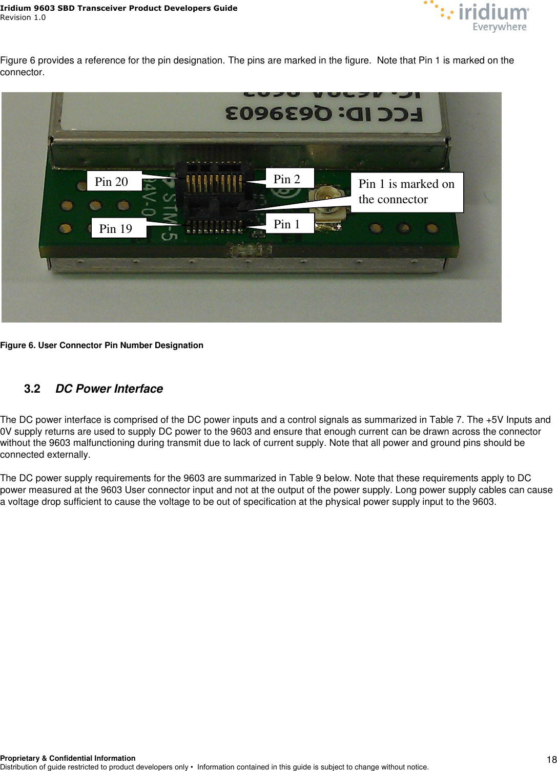 Iridium 9603 SBD Transceiver Product Developers Guide                                                Revision 1.0 Proprietary &amp; Confidential Information Distribution of guide restricted to product developers only •  Information contained in this guide is subject to change without notice.    18  Figure 6 provides a reference for the pin designation. The pins are marked in the figure.  Note that Pin 1 is marked on the connector.    Figure 6. User Connector Pin Number Designation  3.2  DC Power Interface  The DC power interface is comprised of the DC power inputs and a control signals as summarized in Table 7. The +5V Inputs and 0V supply returns are used to supply DC power to the 9603 and ensure that enough current can be drawn across the connector without the 9603 malfunctioning during transmit due to lack of current supply. Note that all power and ground pins should be connected externally.  The DC power supply requirements for the 9603 are summarized in Table 9 below. Note that these requirements apply to DC power measured at the 9603 User connector input and not at the output of the power supply. Long power supply cables can cause a voltage drop sufficient to cause the voltage to be out of specification at the physical power supply input to the 9603.       Pin 1 Pin 2 Pin 19  Pin 1 is marked on the connector Pin 20  