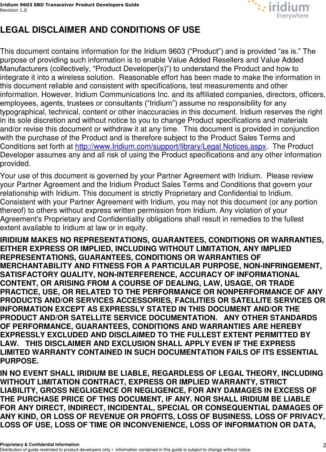 Iridium 9603 SBD Transceiver Product Developers Guide                                                Revision 1.0 Proprietary &amp; Confidential Information Distribution of guide restricted to product developers only •  Information contained in this guide is subject to change without notice.    2 LEGAL DISCLAIMER AND CONDITIONS OF USE  This document contains information for the Iridium 9603 (“Product”) and is provided “as is.” The purpose of providing such information is to enable Value Added Resellers and Value Added Manufacturers (collectively, “Product Developer(s)”) to understand the Product and how to integrate it into a wireless solution.  Reasonable effort has been made to make the information in this document reliable and consistent with specifications, test measurements and other information. However, Iridium Communications Inc. and its affiliated companies, directors, officers, employees, agents, trustees or consultants (“Iridium”) assume no responsibility for any typographical, technical, content or other inaccuracies in this document. Iridium reserves the right in its sole discretion and without notice to you to change Product specifications and materials and/or revise this document or withdraw it at any time.  This document is provided in conjunction with the purchase of the Product and is therefore subject to the Product Sales Terms and Conditions set forth at http://www.Iridium.com/support/library/Legal Notices.aspx.  The Product Developer assumes any and all risk of using the Product specifications and any other information provided.  Your use of this document is governed by your Partner Agreement with Iridium.  Please review your Partner Agreement and the Iridium Product Sales Terms and Conditions that govern your relationship with Iridium. This document is strictly Proprietary and Confidential to Iridium. Consistent with your Partner Agreement with Iridium, you may not this document (or any portion thereof) to others without express written permission from Iridium. Any violation of your Agreement&apos;s Proprietary and Confidentiality obligations shall result in remedies to the fullest extent available to Iridium at law or in equity.   IRIDIUM MAKES NO REPRESENTATIONS, GUARANTEES, CONDITIONS OR WARRANTIES, EITHER EXPRESS OR IMPLIED, INCLUDING WITHOUT LIMITATION, ANY IMPLIED REPRESENTATIONS, GUARANTEES, CONDITIONS OR WARRANTIES OF MERCHANTABILITY AND FITNESS FOR A PARTICULAR PURPOSE, NON-INFRINGEMENT, SATISFACTORY QUALITY, NON-INTERFERENCE, ACCURACY OF INFORMATIONAL CONTENT, OR ARISING FROM A COURSE OF DEALING, LAW, USAGE, OR TRADE PRACTICE, USE, OR RELATED TO THE PERFORMANCE OR NONPERFORMANCE OF ANY PRODUCTS AND/OR SERVICES ACCESSORIES, FACILITIES OR SATELLITE SERVICES OR INFORMATION EXCEPT AS EXPRESSLY STATED IN THIS DOCUMENT AND/OR THE PRODUCT AND/OR SATELLITE SERVICE DOCUMENTATION.   ANY OTHER STANDARDS OF PERFORMANCE, GUARANTEES, CONDITIONS AND WARRANTIES ARE HEREBY EXPRESSLY EXCLUDED AND DISCLAIMED TO THE FULLEST EXTENT PERMITTED BY LAW.   THIS DISCLAIMER AND EXCLUSION SHALL APPLY EVEN IF THE EXPRESS LIMITED WARRANTY CONTAINED IN SUCH DOCUMENTATION FAILS OF ITS ESSENTIAL PURPOSE. IN NO EVENT SHALL IRIDIUM BE LIABLE, REGARDLESS OF LEGAL THEORY, INCLUDING WITHOUT LIMITATION CONTRACT, EXPRESS OR IMPLIED WARRANTY, STRICT LIABILITY, GROSS NEGLIGENCE OR NEGLIGENCE, FOR ANY DAMAGES IN EXCESS OF THE PURCHASE PRICE OF THIS DOCUMENT, IF ANY. NOR SHALL IRIDIUM BE LIABLE FOR ANY DIRECT, INDIRECT, INCIDENTAL, SPECIAL OR CONSEQUENTIAL DAMAGES OF ANY KIND, OR LOSS OF REVENUE OR PROFITS, LOSS OF BUSINESS, LOSS OF PRIVACY, LOSS OF USE, LOSS OF TIME OR INCONVENIENCE, LOSS OF INFORMATION OR DATA, 