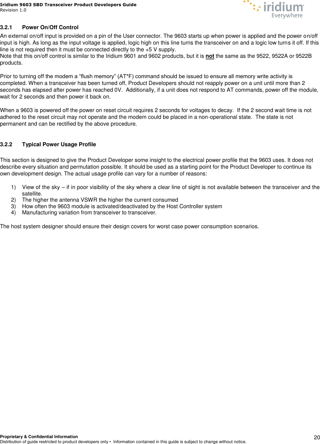 Iridium 9603 SBD Transceiver Product Developers Guide                                                Revision 1.0 Proprietary &amp; Confidential Information Distribution of guide restricted to product developers only •  Information contained in this guide is subject to change without notice.    20 3.2.1  Power On/Off Control An external on/off input is provided on a pin of the User connector. The 9603 starts up when power is applied and the power on/off input is high. As long as the input voltage is applied, logic high on this line turns the transceiver on and a logic low turns it off. If this line is not required then it must be connected directly to the +5 V supply.  Note that this on/off control is similar to the Iridium 9601 and 9602 products, but it is not the same as the 9522, 9522A or 9522B products.  Prior to turning off the modem a “flush memory” (AT*F) command should be issued to ensure all memory write activity is completed. When a transceiver has been turned off, Product Developers should not reapply power on a unit until more than 2 seconds has elapsed after power has reached 0V.  Additionally, if a unit does not respond to AT commands, power off the module, wait for 2 seconds and then power it back on.  When a 9603 is powered off the power on reset circuit requires 2 seconds for voltages to decay.  If the 2 second wait time is not adhered to the reset circuit may not operate and the modem could be placed in a non-operational state.  The state is not permanent and can be rectified by the above procedure.  3.2.2  Typical Power Usage Profile  This section is designed to give the Product Developer some insight to the electrical power profile that the 9603 uses. It does not describe every situation and permutation possible. It should be used as a starting point for the Product Developer to continue its own development design. The actual usage profile can vary for a number of reasons:  1)  View of the sky – if in poor visibility of the sky where a clear line of sight is not available between the transceiver and the satellite. 2)  The higher the antenna VSWR the higher the current consumed 3)  How often the 9603 module is activated/deactivated by the Host Controller system 4)  Manufacturing variation from transceiver to transceiver.  The host system designer should ensure their design covers for worst case power consumption scenarios.     