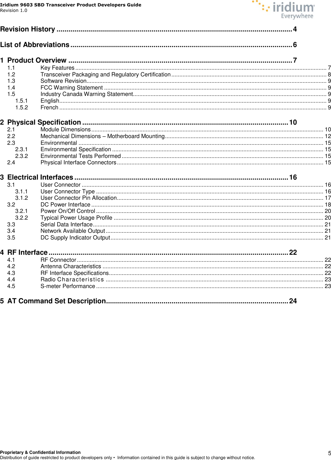 Iridium 9603 SBD Transceiver Product Developers Guide                                                Revision 1.0 Proprietary &amp; Confidential Information Distribution of guide restricted to product developers only •  Information contained in this guide is subject to change without notice.    5 Revision History ....................................................................................................................... 4 List of Abbreviations ................................................................................................................ 6 1 Product Overview ................................................................................................................. 7 1.1 Key Features ............................................................................................................................................................. 7 1.2 Transceiver Packaging and Regulatory Certification ................................................................................................. 8 1.3 Software Revision...................................................................................................................................................... 9 1.4 FCC Warning Statement ........................................................................................................................................... 9 1.5 Industry Canada Warning Statement......................................................................................................................... 9 1.5.1 English ....................................................................................................................................................................... 9 1.5.2 French ....................................................................................................................................................................... 9 2 Physical Specification ........................................................................................................ 10 2.1 Module Dimensions ................................................................................................................................................. 10 2.2 Mechanical Dimensions – Motherboard Mounting ................................................................................................... 12 2.3 Environmental ......................................................................................................................................................... 15 2.3.1 Environmental Specification .................................................................................................................................... 15 2.3.2 Environmental Tests Performed .............................................................................................................................. 15 2.4 Physical Interface Connectors ................................................................................................................................. 15 3 Electrical Interfaces ............................................................................................................ 16 3.1 User Connector ....................................................................................................................................................... 16 3.1.1 User Connector Type .............................................................................................................................................. 16 3.1.2 User Connector Pin Allocation ................................................................................................................................. 17 3.2 DC Power Interface ................................................................................................................................................. 18 3.2.1 Power On/Off Control .............................................................................................................................................. 20 3.2.2 Typical Power Usage Profile ................................................................................................................................... 20 3.3 Serial Data Interface ................................................................................................................................................ 21 3.4 Network Available Output ........................................................................................................................................ 21 3.5 DC Supply Indicator Output ..................................................................................................................................... 21 4 RF Interface ......................................................................................................................... 22 4.1 RF Connector .......................................................................................................................................................... 22 4.2 Antenna Characteristics .......................................................................................................................................... 22 4.3 RF Interface Specifications ...................................................................................................................................... 22 4.4 Radio Characteristics ........................................................................................................................................ 23 4.5 S-meter Performance .............................................................................................................................................. 23 5 AT Command Set Description ............................................................................................ 24    