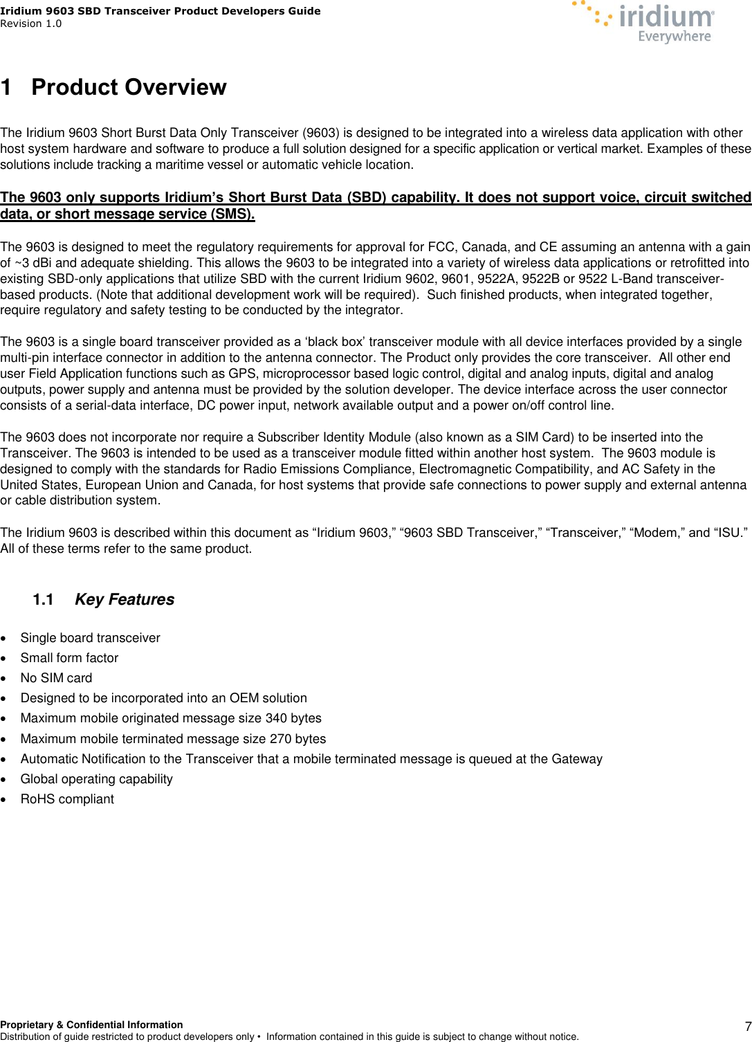 Iridium 9603 SBD Transceiver Product Developers Guide                                                Revision 1.0 Proprietary &amp; Confidential Information Distribution of guide restricted to product developers only •  Information contained in this guide is subject to change without notice.    7 1  Product Overview  The Iridium 9603 Short Burst Data Only Transceiver (9603) is designed to be integrated into a wireless data application with other host system hardware and software to produce a full solution designed for a specific application or vertical market. Examples of these solutions include tracking a maritime vessel or automatic vehicle location.   The 9603 only supports Iridium’s Short Burst Data (SBD) capability. It does not support voice, circuit switched data, or short message service (SMS).  The 9603 is designed to meet the regulatory requirements for approval for FCC, Canada, and CE assuming an antenna with a gain of ~3 dBi and adequate shielding. This allows the 9603 to be integrated into a variety of wireless data applications or retrofitted into existing SBD-only applications that utilize SBD with the current Iridium 9602, 9601, 9522A, 9522B or 9522 L-Band transceiver-based products. (Note that additional development work will be required).  Such finished products, when integrated together, require regulatory and safety testing to be conducted by the integrator.  The 9603 is a single board transceiver provided as a ‘black box’ transceiver module with all device interfaces provided by a single multi-pin interface connector in addition to the antenna connector. The Product only provides the core transceiver.  All other end user Field Application functions such as GPS, microprocessor based logic control, digital and analog inputs, digital and analog outputs, power supply and antenna must be provided by the solution developer. The device interface across the user connector consists of a serial-data interface, DC power input, network available output and a power on/off control line.   The 9603 does not incorporate nor require a Subscriber Identity Module (also known as a SIM Card) to be inserted into the Transceiver. The 9603 is intended to be used as a transceiver module fitted within another host system.  The 9603 module is designed to comply with the standards for Radio Emissions Compliance, Electromagnetic Compatibility, and AC Safety in the United States, European Union and Canada, for host systems that provide safe connections to power supply and external antenna or cable distribution system.  The Iridium 9603 is described within this document as “Iridium 9603,” “9603 SBD Transceiver,” “Transceiver,” “Modem,” and “ISU.” All of these terms refer to the same product.  1.1  Key Features    Single board transceiver   Small form factor   No SIM card    Designed to be incorporated into an OEM solution   Maximum mobile originated message size 340 bytes    Maximum mobile terminated message size 270 bytes    Automatic Notification to the Transceiver that a mobile terminated message is queued at the Gateway   Global operating capability   RoHS compliant  