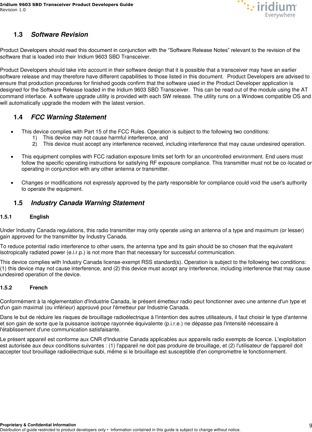 Iridium 9603 SBD Transceiver Product Developers Guide                                                Revision 1.0 Proprietary &amp; Confidential Information Distribution of guide restricted to product developers only •  Information contained in this guide is subject to change without notice.    9 1.3  Software Revision  Product Developers should read this document in conjunction with the “Software Release Notes” relevant to the revision of the software that is loaded into their Iridium 9603 SBD Transceiver.  Product Developers should take into account in their software design that it is possible that a transceiver may have an earlier software release and may therefore have different capabilities to those listed in this document.  Product Developers are advised to ensure that production procedures for finished goods confirm that the software used in the Product Developer application is designed for the Software Release loaded in the Iridium 9603 SBD Transceiver.  This can be read out of the module using the AT command interface. A software upgrade utility is provided with each SW release. The utility runs on a Windows compatible OS and will automatically upgrade the modem with the latest version.  1.4  FCC Warning Statement   This device complies with Part 15 of the FCC Rules. Operation is subject to the following two conditions: 1)  This device may not cause harmful interference, and 2)  This device must accept any interference received, including interference that may cause undesired operation.    This equipment complies with FCC radiation exposure limits set forth for an uncontrolled environment. End users must follow the specific operating instructions for satisfying RF exposure compliance. This transmitter must not be co-located or operating in conjunction with any other antenna or transmitter.   Changes or modifications not expressly approved by the party responsible for compliance could void the user&apos;s authority to operate the equipment. 1.5  Industry Canada Warning Statement 1.5.1  English Under Industry Canada regulations, this radio transmitter may only operate using an antenna of a type and maximum (or lesser) gain approved for the transmitter by Industry Canada. To reduce potential radio interference to other users, the antenna type and its gain should be so chosen that the equivalent isotropically radiated power (e.i.r.p.) is not more than that necessary for successful communication. This device complies with Industry Canada license-exempt RSS standard(s). Operation is subject to the following two conditions: (1) this device may not cause interference, and (2) this device must accept any interference, including interference that may cause undesired operation of the device. 1.5.2  French Conformément à la réglementation d&apos;Industrie Canada, le présent émetteur radio peut fonctionner avec une antenne d&apos;un type et d&apos;un gain maximal (ou inférieur) approuvé pour l&apos;émetteur par Industrie Canada. Dans le but de réduire les risques de brouillage radioélectrique à l&apos;intention des autres utilisateurs, il faut choisir le type d&apos;antenne et son gain de sorte que la puissance isotrope rayonnée équivalente (p.i.r.e.) ne dépasse pas l&apos;intensité nécessaire à l&apos;établissement d&apos;une communication satisfaisante. Le présent appareil est conforme aux CNR d&apos;Industrie Canada applicables aux appareils radio exempts de licence. L&apos;exploitation est autorisée aux deux conditions suivantes : (1) l&apos;appareil ne doit pas produire de brouillage, et (2) l&apos;utilisateur de l&apos;appareil doit accepter tout brouillage radioélectrique subi, même si le brouillage est susceptible d&apos;en compromettre le fonctionnement.  