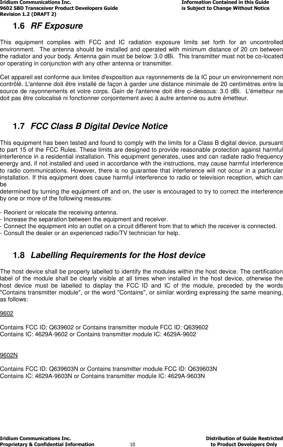 Iridium Communications Inc.                                      Information Contained in this Guide  9602 SBD Transceiver Product Developers Guide                                             is Subject to Change Without Notice  Revision 1.2 (DRAFT 2) Iridium Communications Inc.                                           Distribution of Guide Restricted Proprietary &amp; Confidential Information                         10                                                  to Product Developers Only           1.6  RF Exposure  This  equipment  complies  with  FCC  and  IC  radiation  exposure  limits  set  forth  for  an  uncontrolled environment.  The antenna should be installed and operated with minimum distance of 20 cm between the radiator and your body. Antenna gain must be below: 3.0 dBi.  This transmitter must not be co-located or operating in conjunction with any other antenna or transmitter.  Cet appareil est conforme aux limites d&apos;exposition aux rayonnements de la IC pour un environnement non contrôlé. L&apos;antenne doit être installé de façon à garder une distance minimale de 20 centimètres entre la source de rayonnements et votre corps. Gain de l&apos;antenne doit être ci-dessous: 3.0 dBi.  L&apos;émetteur ne doit pas être colocalisé ni fonctionner conjointement avec à autre antenne ou autre émetteur.   1.7  FCC Class B Digital Device Notice  This equipment has been tested and found to comply with the limits for a Class B digital device, pursuant to part 15 of the FCC Rules. These limits are designed to provide reasonable protection against harmful interference in a residential installation. This equipment generates, uses and can radiate radio frequency energy and, if not installed and used in accordance with the instructions, may cause harmful interference to radio communications. However, there is no guarantee that interference will not occur in a particular installation. If this equipment does cause harmful interference to radio or television reception, which can be determined by turning the equipment off and on, the user is encouraged to try to correct the interference by one or more of the following measures:  - Reorient or relocate the receiving antenna. - Increase the separation between the equipment and receiver. - Connect the equipment into an outlet on a circuit different from that to which the receiver is connected. - Consult the dealer or an experienced radio/TV technician for help.  1.8  Labelling Requirements for the Host device  The host device shall be properly labelled to identify the modules within the host device. The certification label of the module shall be clearly visible at all times when installed in the host device, otherwise the host  device  must  be  labelled  to  display  the  FCC  ID  and  IC  of  the  module,  preceded  by  the  words &quot;Contains transmitter module&quot;, or the word &quot;Contains&quot;, or similar wording expressing the same meaning, as follows:  9602  Contains FCC ID: Q639602 or Contains transmitter module FCC ID: Q639602 Contains IC: 4629A-9602 or Contains transmitter module IC: 4629A-9602   9602N  Contains FCC ID: Q639603N or Contains transmitter module FCC ID: Q639603N Contains IC: 4629A-9603N or Contains transmitter module IC: 4629A-9603N     