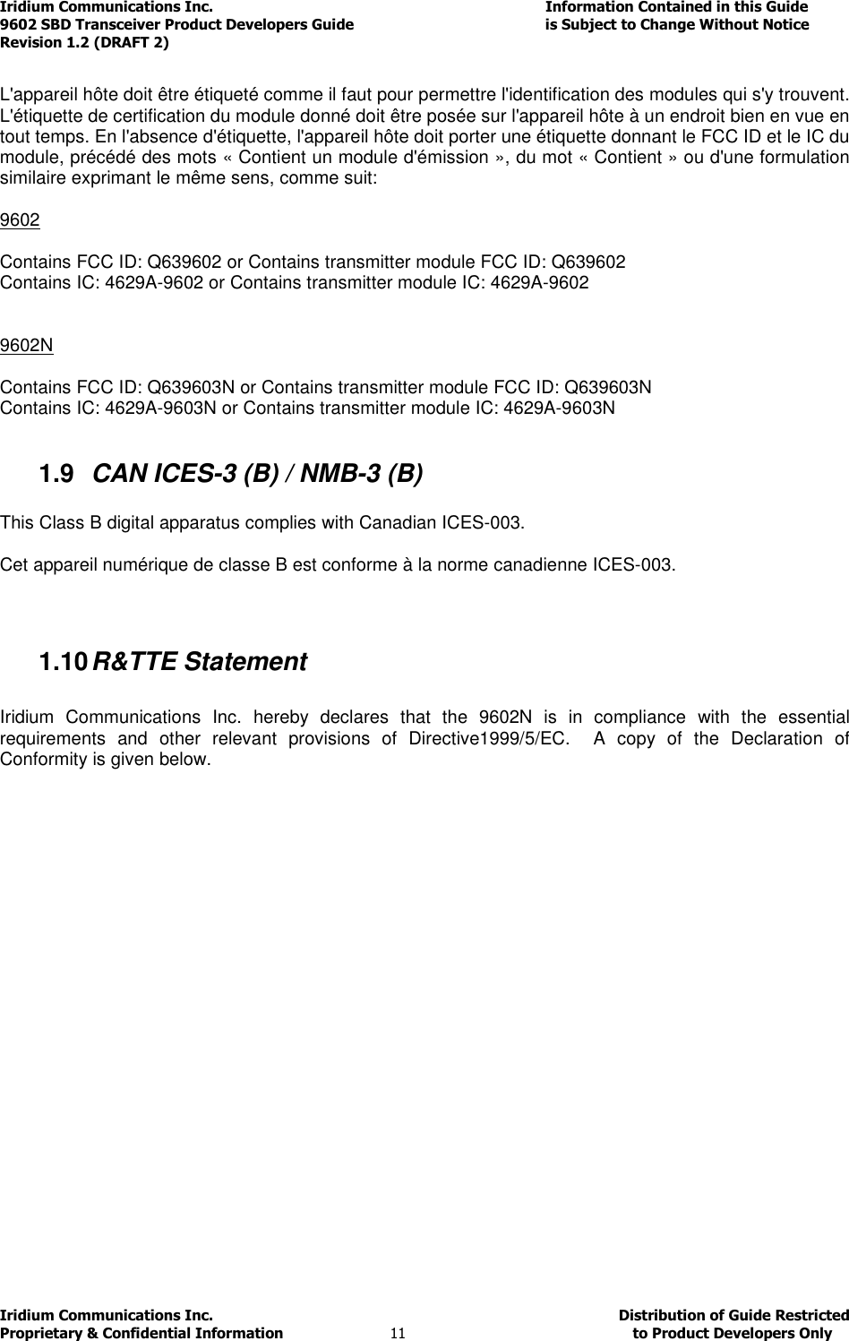 Iridium Communications Inc.                                      Information Contained in this Guide  9602 SBD Transceiver Product Developers Guide                                             is Subject to Change Without Notice  Revision 1.2 (DRAFT 2) Iridium Communications Inc.                                           Distribution of Guide Restricted Proprietary &amp; Confidential Information                         11                                                  to Product Developers Only            L&apos;appareil hôte doit être étiqueté comme il faut pour permettre l&apos;identification des modules qui s&apos;y trouvent. L&apos;étiquette de certification du module donné doit être posée sur l&apos;appareil hôte à un endroit bien en vue en tout temps. En l&apos;absence d&apos;étiquette, l&apos;appareil hôte doit porter une étiquette donnant le FCC ID et le IC du module, précédé des mots « Contient un module d&apos;émission », du mot « Contient » ou d&apos;une formulation similaire exprimant le même sens, comme suit:  9602  Contains FCC ID: Q639602 or Contains transmitter module FCC ID: Q639602 Contains IC: 4629A-9602 or Contains transmitter module IC: 4629A-9602   9602N  Contains FCC ID: Q639603N or Contains transmitter module FCC ID: Q639603N Contains IC: 4629A-9603N or Contains transmitter module IC: 4629A-9603N  1.9  CAN ICES-3 (B) / NMB-3 (B)  This Class B digital apparatus complies with Canadian ICES-003.  Cet appareil numérique de classe B est conforme à la norme canadienne ICES-003.   1.10 R&amp;TTE Statement  Iridium  Communications  Inc.  hereby  declares  that  the  9602N  is  in  compliance  with  the  essential requirements  and  other  relevant  provisions  of  Directive1999/5/EC.    A  copy  of  the  Declaration  of Conformity is given below.  