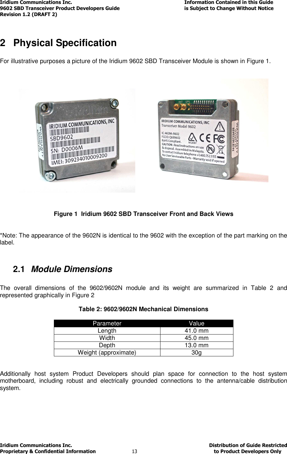 Iridium Communications Inc.                                      Information Contained in this Guide  9602 SBD Transceiver Product Developers Guide                                             is Subject to Change Without Notice  Revision 1.2 (DRAFT 2) Iridium Communications Inc.                                           Distribution of Guide Restricted Proprietary &amp; Confidential Information                         13                                                  to Product Developers Only            2  Physical Specification  For illustrative purposes a picture of the Iridium 9602 SBD Transceiver Module is shown in Figure 1.        Figure 1  Iridium 9602 SBD Transceiver Front and Back Views   *Note: The appearance of the 9602N is identical to the 9602 with the exception of the part marking on the label.  2.1  Module Dimensions  The  overall  dimensions  of  the  9602/9602N  module  and  its  weight  are  summarized  in  Table  2  and represented graphically in Figure 2  Table 2: 9602/9602N Mechanical Dimensions  Parameter  Value Length  41.0 mm Width  45.0 mm  Depth  13.0 mm Weight (approximate)  30g   Additionally  host  system  Product  Developers  should  plan  space  for  connection  to  the  host  system motherboard,  including  robust  and  electrically  grounded  connections  to  the  antenna/cable  distribution system.     