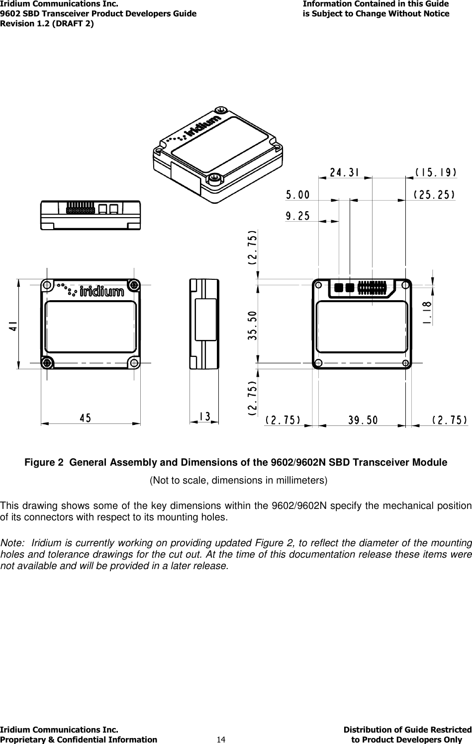 Iridium Communications Inc.                                      Information Contained in this Guide  9602 SBD Transceiver Product Developers Guide                                             is Subject to Change Without Notice  Revision 1.2 (DRAFT 2) Iridium Communications Inc.                                           Distribution of Guide Restricted Proprietary &amp; Confidential Information                         14                                                  to Product Developers Only                  Figure 2  General Assembly and Dimensions of the 9602/9602N SBD Transceiver Module   (Not to scale, dimensions in millimeters)          This drawing shows some of the key dimensions within the 9602/9602N specify the mechanical position of its connectors with respect to its mounting holes.  Note:  Iridium is currently working on providing updated Figure 2, to reflect the diameter of the mounting holes and tolerance drawings for the cut out. At the time of this documentation release these items were not available and will be provided in a later release.    