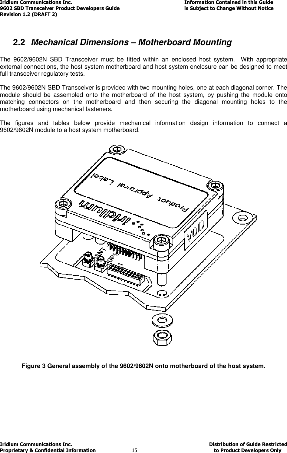 Iridium Communications Inc.                                      Information Contained in this Guide  9602 SBD Transceiver Product Developers Guide                                             is Subject to Change Without Notice  Revision 1.2 (DRAFT 2) Iridium Communications Inc.                                           Distribution of Guide Restricted Proprietary &amp; Confidential Information                         15                                                  to Product Developers Only            2.2  Mechanical Dimensions – Motherboard Mounting  The  9602/9602N  SBD  Transceiver  must  be  fitted  within  an  enclosed  host  system.    With  appropriate external connections, the host system motherboard and host system enclosure can be designed to meet full transceiver regulatory tests.  The 9602/9602N SBD Transceiver is provided with two mounting holes, one at each diagonal corner. The module  should  be  assembled  onto  the  motherboard  of  the  host  system,  by  pushing  the  module  onto matching  connectors  on  the  motherboard  and  then  securing  the  diagonal  mounting  holes  to  the motherboard using mechanical fasteners.  The  figures  and  tables  below  provide  mechanical  information  design  information  to  connect  a 9602/9602N module to a host system motherboard.              Figure 3 General assembly of the 9602/9602N onto motherboard of the host system. 