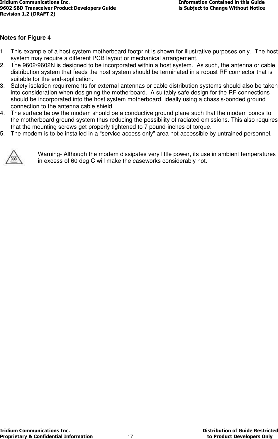 Iridium Communications Inc.                                      Information Contained in this Guide  9602 SBD Transceiver Product Developers Guide                                             is Subject to Change Without Notice  Revision 1.2 (DRAFT 2) Iridium Communications Inc.                                           Distribution of Guide Restricted Proprietary &amp; Confidential Information                         17                                                  to Product Developers Only             Notes for Figure 4  1.  This example of a host system motherboard footprint is shown for illustrative purposes only.  The host system may require a different PCB layout or mechanical arrangement. 2.  The 9602/9602N is designed to be incorporated within a host system.  As such, the antenna or cable distribution system that feeds the host system should be terminated in a robust RF connector that is suitable for the end-application. 3.  Safety isolation requirements for external antennas or cable distribution systems should also be taken into consideration when designing the motherboard.  A suitably safe design for the RF connections should be incorporated into the host system motherboard, ideally using a chassis-bonded ground connection to the antenna cable shield. 4.  The surface below the modem should be a conductive ground plane such that the modem bonds to the motherboard ground system thus reducing the possibility of radiated emissions. This also requires that the mounting screws get properly tightened to 7 pound-inches of torque. 5.  The modem is to be installed in a “service access only” area not accessible by untrained personnel.         Warning- Although the modem dissipates very little power, its use in ambient temperatures in excess of 60 deg C will make the caseworks considerably hot.    