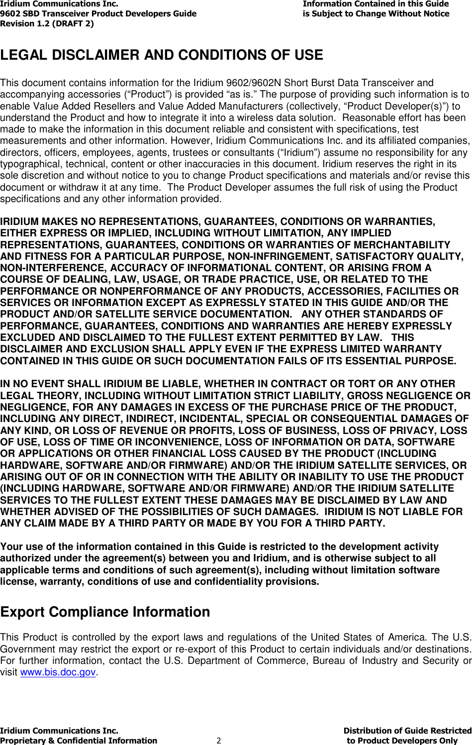 Iridium Communications Inc.                                      Information Contained in this Guide  9602 SBD Transceiver Product Developers Guide                                             is Subject to Change Without Notice  Revision 1.2 (DRAFT 2) Iridium Communications Inc.                                           Distribution of Guide Restricted Proprietary &amp; Confidential Information                         2                                                  to Product Developers Only            LEGAL DISCLAIMER AND CONDITIONS OF USE  This document contains information for the Iridium 9602/9602N Short Burst Data Transceiver and accompanying accessories (“Product”) is provided “as is.” The purpose of providing such information is to enable Value Added Resellers and Value Added Manufacturers (collectively, “Product Developer(s)”) to understand the Product and how to integrate it into a wireless data solution.  Reasonable effort has been made to make the information in this document reliable and consistent with specifications, test measurements and other information. However, Iridium Communications Inc. and its affiliated companies, directors, officers, employees, agents, trustees or consultants (“Iridium”) assume no responsibility for any typographical, technical, content or other inaccuracies in this document. Iridium reserves the right in its sole discretion and without notice to you to change Product specifications and materials and/or revise this document or withdraw it at any time.  The Product Developer assumes the full risk of using the Product specifications and any other information provided.   IRIDIUM MAKES NO REPRESENTATIONS, GUARANTEES, CONDITIONS OR WARRANTIES, EITHER EXPRESS OR IMPLIED, INCLUDING WITHOUT LIMITATION, ANY IMPLIED REPRESENTATIONS, GUARANTEES, CONDITIONS OR WARRANTIES OF MERCHANTABILITY AND FITNESS FOR A PARTICULAR PURPOSE, NON-INFRINGEMENT, SATISFACTORY QUALITY, NON-INTERFERENCE, ACCURACY OF INFORMATIONAL CONTENT, OR ARISING FROM A COURSE OF DEALING, LAW, USAGE, OR TRADE PRACTICE, USE, OR RELATED TO THE PERFORMANCE OR NONPERFORMANCE OF ANY PRODUCTS, ACCESSORIES, FACILITIES OR SERVICES OR INFORMATION EXCEPT AS EXPRESSLY STATED IN THIS GUIDE AND/OR THE PRODUCT AND/OR SATELLITE SERVICE DOCUMENTATION.   ANY OTHER STANDARDS OF PERFORMANCE, GUARANTEES, CONDITIONS AND WARRANTIES ARE HEREBY EXPRESSLY EXCLUDED AND DISCLAIMED TO THE FULLEST EXTENT PERMITTED BY LAW.   THIS DISCLAIMER AND EXCLUSION SHALL APPLY EVEN IF THE EXPRESS LIMITED WARRANTY CONTAINED IN THIS GUIDE OR SUCH DOCUMENTATION FAILS OF ITS ESSENTIAL PURPOSE.  IN NO EVENT SHALL IRIDIUM BE LIABLE, WHETHER IN CONTRACT OR TORT OR ANY OTHER LEGAL THEORY, INCLUDING WITHOUT LIMITATION STRICT LIABILITY, GROSS NEGLIGENCE OR NEGLIGENCE, FOR ANY DAMAGES IN EXCESS OF THE PURCHASE PRICE OF THE PRODUCT, INCLUDING ANY DIRECT, INDIRECT, INCIDENTAL, SPECIAL OR CONSEQUENTIAL DAMAGES OF ANY KIND, OR LOSS OF REVENUE OR PROFITS, LOSS OF BUSINESS, LOSS OF PRIVACY, LOSS OF USE, LOSS OF TIME OR INCONVENIENCE, LOSS OF INFORMATION OR DATA, SOFTWARE OR APPLICATIONS OR OTHER FINANCIAL LOSS CAUSED BY THE PRODUCT (INCLUDING HARDWARE, SOFTWARE AND/OR FIRMWARE) AND/OR THE IRIDIUM SATELLITE SERVICES, OR ARISING OUT OF OR IN CONNECTION WITH THE ABILITY OR INABILITY TO USE THE PRODUCT (INCLUDING HARDWARE, SOFTWARE AND/OR FIRMWARE) AND/OR THE IRIDIUM SATELLITE SERVICES TO THE FULLEST EXTENT THESE DAMAGES MAY BE DISCLAIMED BY LAW AND WHETHER ADVISED OF THE POSSIBILITIES OF SUCH DAMAGES.  IRIDIUM IS NOT LIABLE FOR ANY CLAIM MADE BY A THIRD PARTY OR MADE BY YOU FOR A THIRD PARTY.   Your use of the information contained in this Guide is restricted to the development activity authorized under the agreement(s) between you and Iridium, and is otherwise subject to all applicable terms and conditions of such agreement(s), including without limitation software license, warranty, conditions of use and confidentiality provisions.      Export Compliance Information  This Product is controlled by the export laws and regulations of the United States of America. The U.S. Government may restrict the export or re-export of this Product to certain individuals and/or destinations. For further information, contact the U.S. Department of Commerce, Bureau of Industry and Security or visit www.bis.doc.gov.  