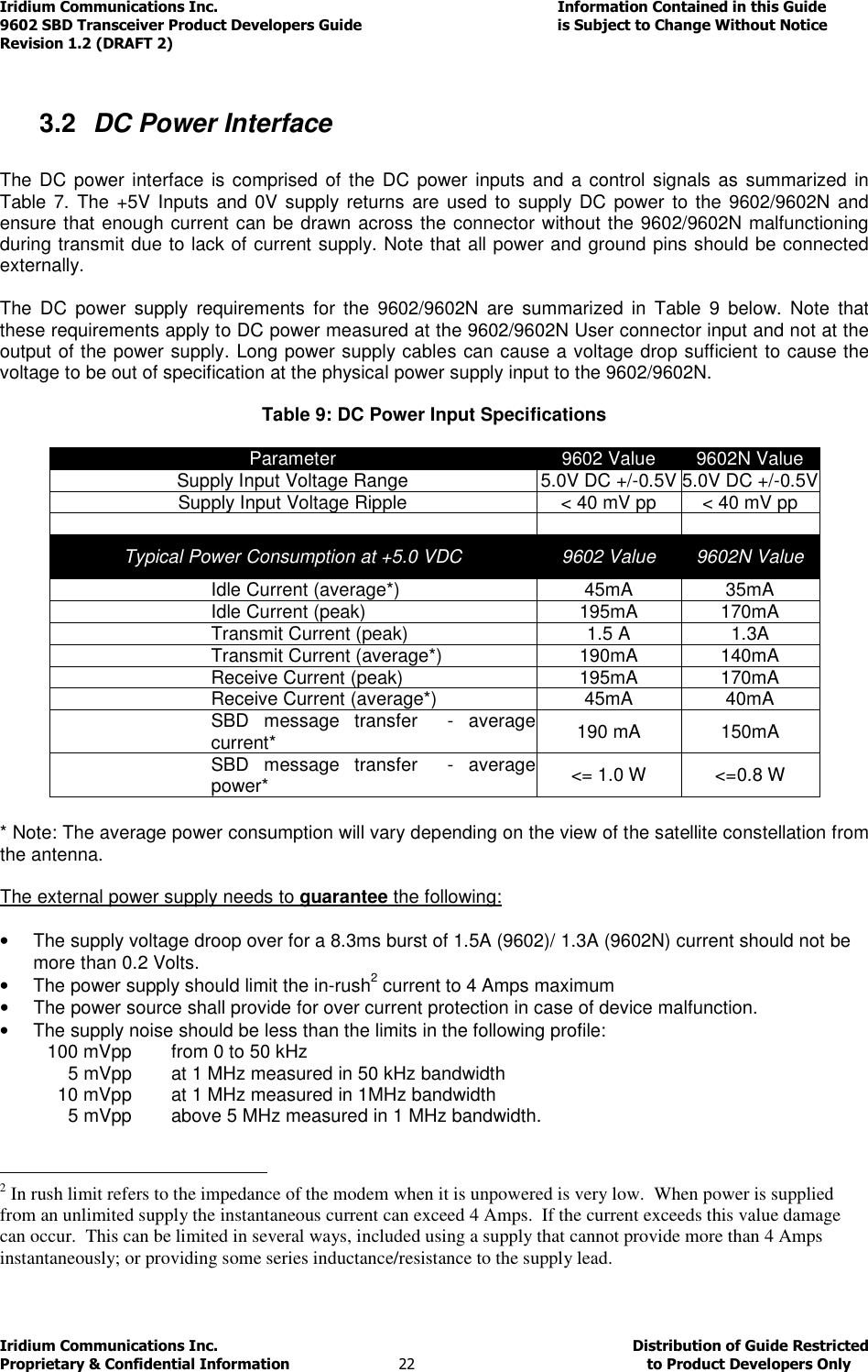 Iridium Communications Inc.                                      Information Contained in this Guide  9602 SBD Transceiver Product Developers Guide                                             is Subject to Change Without Notice  Revision 1.2 (DRAFT 2) Iridium Communications Inc.                                           Distribution of Guide Restricted Proprietary &amp; Confidential Information                         22                                                  to Product Developers Only            3.2  DC Power Interface  The DC  power interface is comprised of  the DC  power inputs  and  a control signals as  summarized  in Table 7. The +5V Inputs and 0V  supply returns are  used to supply DC  power to  the 9602/9602N and ensure that enough current can be drawn across the connector without the 9602/9602N malfunctioning during transmit due to lack of current supply. Note that all power and ground pins should be connected externally.  The  DC  power  supply  requirements  for  the  9602/9602N  are  summarized  in  Table  9  below.  Note  that these requirements apply to DC power measured at the 9602/9602N User connector input and not at the output of the power supply. Long power supply cables can cause a voltage drop sufficient to cause the voltage to be out of specification at the physical power supply input to the 9602/9602N.  Table 9: DC Power Input Specifications  Parameter  9602 Value  9602N Value Supply Input Voltage Range  5.0V DC +/-0.5V 5.0V DC +/-0.5V Supply Input Voltage Ripple &lt; 40 mV pp &lt; 40 mV pp      Typical Power Consumption at +5.0 VDC  9602 Value  9602N Value Idle Current (average*)  45mA  35mA Idle Current (peak)  195mA  170mA Transmit Current (peak)  1.5 A  1.3A Transmit Current (average*)  190mA  140mA Receive Current (peak)  195mA  170mA Receive Current (average*)  45mA  40mA SBD  message  transfer    - average current*  190 mA  150mA SBD  message  transfer    - average power*  &lt;= 1.0 W  &lt;=0.8 W  * Note: The average power consumption will vary depending on the view of the satellite constellation from the antenna.  The external power supply needs to guarantee the following:  •  The supply voltage droop over for a 8.3ms burst of 1.5A (9602)/ 1.3A (9602N) current should not be more than 0.2 Volts. •  The power supply should limit the in-rush2 current to 4 Amps maximum •  The power source shall provide for over current protection in case of device malfunction. •  The supply noise should be less than the limits in the following profile:   100 mVpp   from 0 to 50 kHz   5 mVpp    at 1 MHz measured in 50 kHz bandwidth    10 mVpp   at 1 MHz measured in 1MHz bandwidth    5 mVpp   above 5 MHz measured in 1 MHz bandwidth.                                                   2 In rush limit refers to the impedance of the modem when it is unpowered is very low.  When power is supplied from an unlimited supply the instantaneous current can exceed 4 Amps.  If the current exceeds this value damage can occur.  This can be limited in several ways, included using a supply that cannot provide more than 4 Amps instantaneously; or providing some series inductance/resistance to the supply lead.     