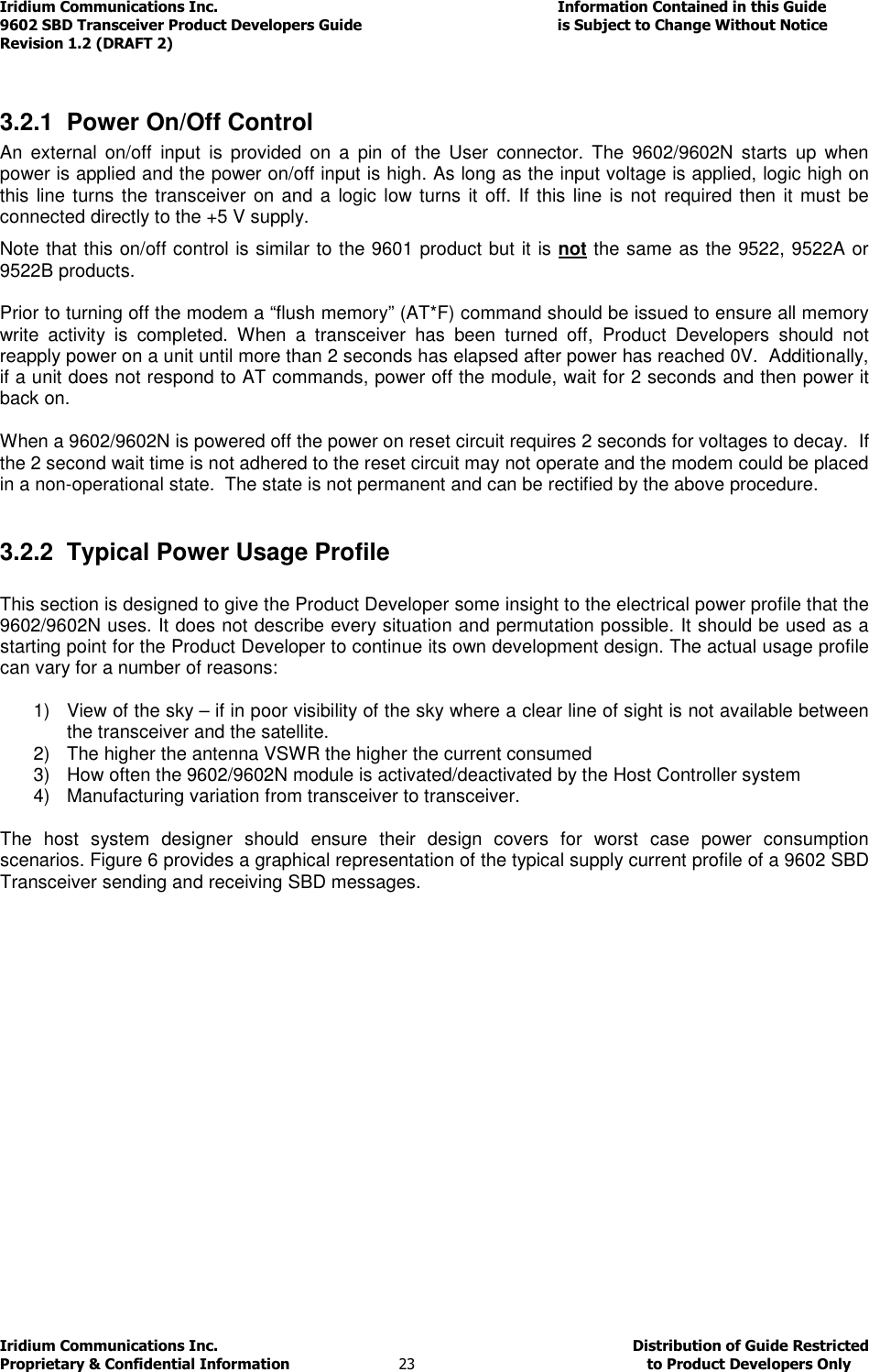 Iridium Communications Inc.                                      Information Contained in this Guide  9602 SBD Transceiver Product Developers Guide                                             is Subject to Change Without Notice  Revision 1.2 (DRAFT 2) Iridium Communications Inc.                                           Distribution of Guide Restricted Proprietary &amp; Confidential Information                         23                                                  to Product Developers Only            3.2.1  Power On/Off Control An  external  on/off  input  is  provided  on  a  pin  of  the  User  connector.  The  9602/9602N  starts  up  when power is applied and the power on/off input is high. As long as the input voltage is applied, logic high on this line turns the transceiver  on and a  logic low turns it off. If this line  is not  required then it must be connected directly to the +5 V supply.  Note that this on/off control is similar to the 9601 product but it is not the same as the 9522, 9522A or 9522B products.  Prior to turning off the modem a “flush memory” (AT*F) command should be issued to ensure all memory write  activity  is  completed.  When  a  transceiver  has  been  turned  off,  Product  Developers  should  not reapply power on a unit until more than 2 seconds has elapsed after power has reached 0V.  Additionally, if a unit does not respond to AT commands, power off the module, wait for 2 seconds and then power it back on.  When a 9602/9602N is powered off the power on reset circuit requires 2 seconds for voltages to decay.  If the 2 second wait time is not adhered to the reset circuit may not operate and the modem could be placed in a non-operational state.  The state is not permanent and can be rectified by the above procedure.  3.2.2  Typical Power Usage Profile  This section is designed to give the Product Developer some insight to the electrical power profile that the 9602/9602N uses. It does not describe every situation and permutation possible. It should be used as a starting point for the Product Developer to continue its own development design. The actual usage profile can vary for a number of reasons:  1)  View of the sky – if in poor visibility of the sky where a clear line of sight is not available between the transceiver and the satellite. 2)  The higher the antenna VSWR the higher the current consumed 3)  How often the 9602/9602N module is activated/deactivated by the Host Controller system 4)  Manufacturing variation from transceiver to transceiver.  The  host  system  designer  should  ensure  their  design  covers  for  worst  case  power  consumption scenarios. Figure 6 provides a graphical representation of the typical supply current profile of a 9602 SBD Transceiver sending and receiving SBD messages.   