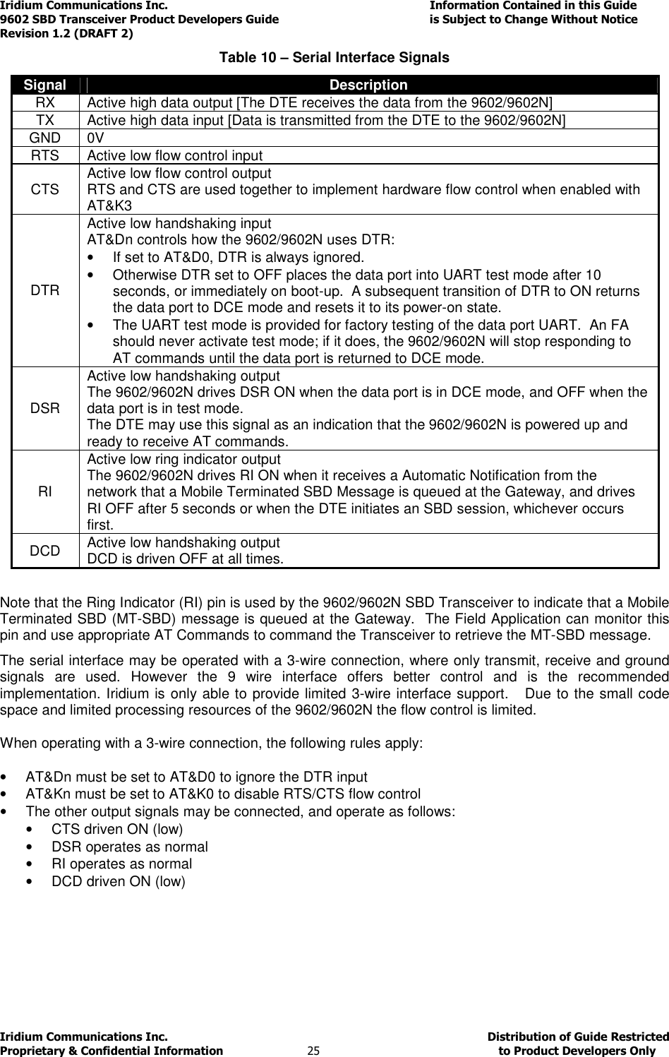 Iridium Communications Inc.                                      Information Contained in this Guide  9602 SBD Transceiver Product Developers Guide                                             is Subject to Change Without Notice  Revision 1.2 (DRAFT 2) Iridium Communications Inc.                                           Distribution of Guide Restricted Proprietary &amp; Confidential Information                         25                                                  to Product Developers Only           Table 10 – Serial Interface Signals Signal Description RX  Active high data output [The DTE receives the data from the 9602/9602N] TX  Active high data input [Data is transmitted from the DTE to the 9602/9602N] GND 0V RTS Active low flow control input CTS  Active low flow control output RTS and CTS are used together to implement hardware flow control when enabled with AT&amp;K3 DTR Active low handshaking input AT&amp;Dn controls how the 9602/9602N uses DTR: •  If set to AT&amp;D0, DTR is always ignored. •  Otherwise DTR set to OFF places the data port into UART test mode after 10 seconds, or immediately on boot-up.  A subsequent transition of DTR to ON returns the data port to DCE mode and resets it to its power-on state. •  The UART test mode is provided for factory testing of the data port UART.  An FA should never activate test mode; if it does, the 9602/9602N will stop responding to AT commands until the data port is returned to DCE mode. DSR Active low handshaking output The 9602/9602N drives DSR ON when the data port is in DCE mode, and OFF when the data port is in test mode. The DTE may use this signal as an indication that the 9602/9602N is powered up and ready to receive AT commands. RI Active low ring indicator output The 9602/9602N drives RI ON when it receives a Automatic Notification from the network that a Mobile Terminated SBD Message is queued at the Gateway, and drives RI OFF after 5 seconds or when the DTE initiates an SBD session, whichever occurs first. DCD  Active low handshaking output DCD is driven OFF at all times.  Note that the Ring Indicator (RI) pin is used by the 9602/9602N SBD Transceiver to indicate that a Mobile Terminated SBD (MT-SBD) message is queued at the Gateway.  The Field Application can monitor this pin and use appropriate AT Commands to command the Transceiver to retrieve the MT-SBD message. The serial interface may be operated with a 3-wire connection, where only transmit, receive and ground signals  are  used.  However  the  9  wire  interface  offers  better  control  and  is  the  recommended implementation. Iridium is only able to provide limited 3-wire interface support.   Due to the small code space and limited processing resources of the 9602/9602N the flow control is limited.    When operating with a 3-wire connection, the following rules apply:  •  AT&amp;Dn must be set to AT&amp;D0 to ignore the DTR input •  AT&amp;Kn must be set to AT&amp;K0 to disable RTS/CTS flow control •  The other output signals may be connected, and operate as follows: •  CTS driven ON (low) •  DSR operates as normal •  RI operates as normal •  DCD driven ON (low)      