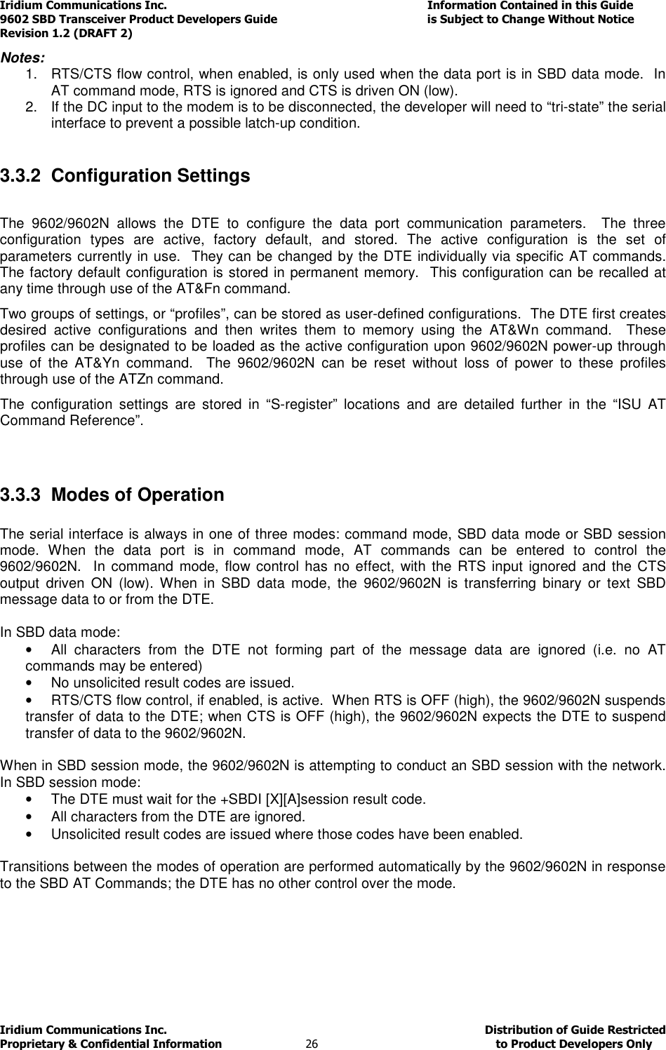 Iridium Communications Inc.                                      Information Contained in this Guide  9602 SBD Transceiver Product Developers Guide                                             is Subject to Change Without Notice  Revision 1.2 (DRAFT 2) Iridium Communications Inc.                                           Distribution of Guide Restricted Proprietary &amp; Confidential Information                         26                                                  to Product Developers Only           Notes:  1.  RTS/CTS flow control, when enabled, is only used when the data port is in SBD data mode.  In AT command mode, RTS is ignored and CTS is driven ON (low). 2.  If the DC input to the modem is to be disconnected, the developer will need to “tri-state” the serial interface to prevent a possible latch-up condition.  3.3.2  Configuration Settings  The  9602/9602N  allows  the  DTE  to  configure  the  data  port  communication  parameters.    The  three configuration  types  are  active,  factory  default,  and  stored.  The  active  configuration  is  the  set  of parameters currently in use.  They can be changed by the DTE individually via specific AT commands. The factory default configuration is stored in permanent memory.  This configuration can be recalled at any time through use of the AT&amp;Fn command. Two groups of settings, or “profiles”, can be stored as user-defined configurations.  The DTE first creates desired  active  configurations  and  then  writes  them  to  memory  using  the  AT&amp;Wn  command.    These profiles can be designated to be loaded as the active configuration upon 9602/9602N power-up through use  of  the  AT&amp;Yn  command.    The  9602/9602N  can  be  reset  without  loss  of  power  to  these  profiles through use of the ATZn command. The  configuration  settings  are  stored  in  “S-register”  locations  and  are  detailed  further  in  the  “ISU  AT Command Reference”.  3.3.3  Modes of Operation  The serial interface is always in one of three modes: command mode, SBD data mode or SBD session mode.  When  the  data  port  is  in  command  mode,  AT  commands  can  be  entered  to  control  the 9602/9602N.   In  command mode, flow control has  no effect,  with the RTS input  ignored  and the CTS output  driven  ON  (low).  When  in  SBD  data  mode,  the  9602/9602N  is  transferring  binary  or  text  SBD message data to or from the DTE.    In SBD data mode: •  All  characters  from  the  DTE  not  forming  part  of  the  message  data  are  ignored  (i.e.  no  AT commands may be entered) •  No unsolicited result codes are issued. •  RTS/CTS flow control, if enabled, is active.  When RTS is OFF (high), the 9602/9602N suspends transfer of data to the DTE; when CTS is OFF (high), the 9602/9602N expects the DTE to suspend transfer of data to the 9602/9602N.  When in SBD session mode, the 9602/9602N is attempting to conduct an SBD session with the network.  In SBD session mode: •  The DTE must wait for the +SBDI [X][A]session result code. •  All characters from the DTE are ignored. •  Unsolicited result codes are issued where those codes have been enabled.  Transitions between the modes of operation are performed automatically by the 9602/9602N in response to the SBD AT Commands; the DTE has no other control over the mode.   