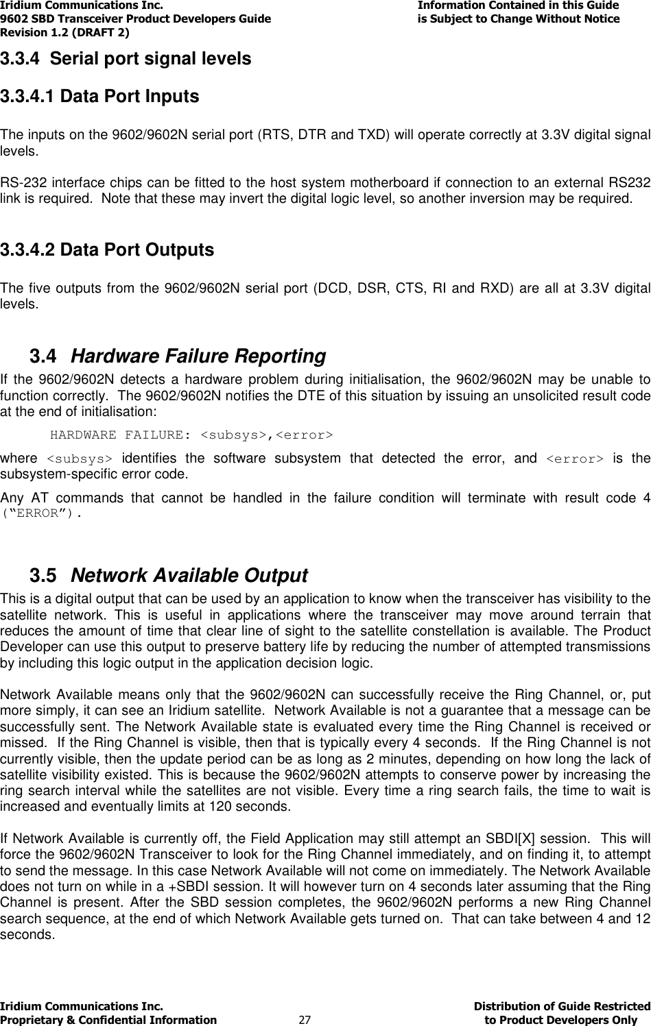 Iridium Communications Inc.                                      Information Contained in this Guide  9602 SBD Transceiver Product Developers Guide                                             is Subject to Change Without Notice  Revision 1.2 (DRAFT 2) Iridium Communications Inc.                                           Distribution of Guide Restricted Proprietary &amp; Confidential Information                         27                                                  to Product Developers Only           3.3.4  Serial port signal levels 3.3.4.1 Data Port Inputs  The inputs on the 9602/9602N serial port (RTS, DTR and TXD) will operate correctly at 3.3V digital signal levels.  RS-232 interface chips can be fitted to the host system motherboard if connection to an external RS232 link is required.  Note that these may invert the digital logic level, so another inversion may be required.  3.3.4.2 Data Port Outputs  The five outputs from the 9602/9602N serial port (DCD, DSR, CTS, RI and RXD) are all at 3.3V digital levels.  3.4  Hardware Failure Reporting If  the 9602/9602N  detects a  hardware  problem during  initialisation, the 9602/9602N  may be unable  to function correctly.  The 9602/9602N notifies the DTE of this situation by issuing an unsolicited result code at the end of initialisation: HARDWARE FAILURE: &lt;subsys&gt;,&lt;error&gt; where  &lt;subsys&gt;  identifies  the  software  subsystem  that  detected  the  error,  and  &lt;error&gt;  is  the subsystem-specific error code. Any  AT  commands  that  cannot  be  handled  in  the  failure  condition  will  terminate  with  result  code  4 (“ERROR”).  3.5  Network Available Output  This is a digital output that can be used by an application to know when the transceiver has visibility to the satellite  network.  This  is  useful  in  applications  where  the  transceiver  may  move  around  terrain  that reduces the amount of time that clear line of sight to the satellite constellation is available. The Product Developer can use this output to preserve battery life by reducing the number of attempted transmissions by including this logic output in the application decision logic.   Network Available means only that the 9602/9602N can successfully receive the Ring Channel, or, put more simply, it can see an Iridium satellite.  Network Available is not a guarantee that a message can be successfully sent. The Network Available state is evaluated every time the Ring Channel is received or missed.  If the Ring Channel is visible, then that is typically every 4 seconds.  If the Ring Channel is not currently visible, then the update period can be as long as 2 minutes, depending on how long the lack of satellite visibility existed. This is because the 9602/9602N attempts to conserve power by increasing the ring search interval while the satellites are not visible. Every time a ring search fails, the time to wait is increased and eventually limits at 120 seconds.  If Network Available is currently off, the Field Application may still attempt an SBDI[X] session.  This will force the 9602/9602N Transceiver to look for the Ring Channel immediately, and on finding it, to attempt to send the message. In this case Network Available will not come on immediately. The Network Available does not turn on while in a +SBDI session. It will however turn on 4 seconds later assuming that the Ring Channel  is  present.  After the  SBD  session  completes, the 9602/9602N  performs a new Ring Channel search sequence, at the end of which Network Available gets turned on.  That can take between 4 and 12 seconds. 