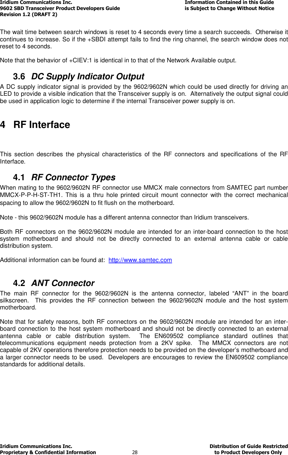 Iridium Communications Inc.                                      Information Contained in this Guide  9602 SBD Transceiver Product Developers Guide                                             is Subject to Change Without Notice  Revision 1.2 (DRAFT 2) Iridium Communications Inc.                                           Distribution of Guide Restricted Proprietary &amp; Confidential Information                         28                                                  to Product Developers Only            The wait time between search windows is reset to 4 seconds every time a search succeeds.  Otherwise it continues to increase. So if the +SBDI attempt fails to find the ring channel, the search window does not reset to 4 seconds.  Note that the behavior of +CIEV:1 is identical in to that of the Network Available output.  3.6  DC Supply Indicator Output A DC supply indicator signal is provided by the 9602/9602N which could be used directly for driving an LED to provide a visible indication that the Transceiver supply is on.  Alternatively the output signal could be used in application logic to determine if the internal Transceiver power supply is on.  4  RF Interface  This  section  describes  the  physical  characteristics  of  the  RF  connectors  and  specifications  of  the  RF Interface. 4.1  RF Connector Types When mating to the 9602/9602N RF connector use MMCX male connectors from SAMTEC part number MMCX-P-P-H-ST-TH1.  This  is  a thru  hole  printed circuit  mount  connector  with  the  correct  mechanical spacing to allow the 9602/9602N to fit flush on the motherboard.  Note - this 9602/9602N module has a different antenna connector than Iridium transceivers.  Both RF connectors on the 9602/9602N module are intended for an inter-board connection to the host system  motherboard  and  should  not  be  directly  connected  to  an  external  antenna  cable  or  cable distribution system.  Additional information can be found at:  http://www.samtec.com  4.2  ANT Connector The  main  RF  connector  for  the  9602/9602N  is  the  antenna  connector,  labeled  “ANT”  in  the  board silkscreen.    This  provides  the  RF  connection  between  the  9602/9602N  module  and  the  host  system motherboard.  Note that for safety reasons, both RF connectors on the 9602/9602N module are intended for an inter-board connection to the host system motherboard and should not  be directly connected to an external antenna  cable  or  cable  distribution  system.    The  EN609502  compliance  standard  outlines  that telecommunications  equipment  needs  protection  from  a  2KV  spike.    The  MMCX  connectors  are  not capable of 2KV operations therefore protection needs to be provided on the developer’s motherboard and a larger connector needs to be used.  Developers are encourages to review the EN609502 compliance standards for additional details.       