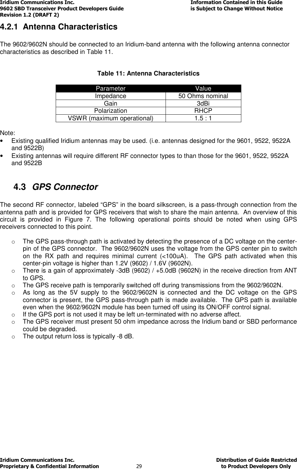 Iridium Communications Inc.                                      Information Contained in this Guide  9602 SBD Transceiver Product Developers Guide                                             is Subject to Change Without Notice  Revision 1.2 (DRAFT 2) Iridium Communications Inc.                                           Distribution of Guide Restricted Proprietary &amp; Confidential Information                         29                                                  to Product Developers Only           4.2.1  Antenna Characteristics  The 9602/9602N should be connected to an Iridium-band antenna with the following antenna connector characteristics as described in Table 11.   Table 11: Antenna Characteristics  Parameter  Value Impedance  50 Ohms nominal Gain  3dBi Polarization  RHCP VSWR (maximum operational)  1.5 : 1  Note: •  Existing qualified Iridium antennas may be used. (i.e. antennas designed for the 9601, 9522, 9522A and 9522B) •  Existing antennas will require different RF connector types to than those for the 9601, 9522, 9522A and 9522B  4.3  GPS Connector  The second RF connector, labeled “GPS” in the board silkscreen, is a pass-through connection from the antenna path and is provided for GPS receivers that wish to share the main antenna.  An overview of this circuit  is  provided  in  Figure  7.  The  following  operational  points  should  be  noted  when  using  GPS receivers connected to this point.    o  The GPS pass-through path is activated by detecting the presence of a DC voltage on the center-pin of the GPS connector.  The 9602/9602N uses the voltage from the GPS center pin to switch on  the  RX  path  and  requires  minimal  current  (&lt;100uA).    The  GPS  path  activated  when  this center-pin voltage is higher than 1.2V (9602) / 1.6V (9602N). o  There is a gain of approximately -3dB (9602) / +5.0dB (9602N) in the receive direction from ANT to GPS. o  The GPS receive path is temporarily switched off during transmissions from the 9602/9602N. o  As  long  as  the  5V  supply  to  the  9602/9602N  is  connected  and  the  DC  voltage  on  the  GPS connector is present, the GPS pass-through path is made available.  The GPS path is available even when the 9602/9602N module has been turned off using its ON/OFF control signal. o  If the GPS port is not used it may be left un-terminated with no adverse affect. o  The GPS receiver must present 50 ohm impedance across the Iridium band or SBD performance could be degraded. o  The output return loss is typically -8 dB.             