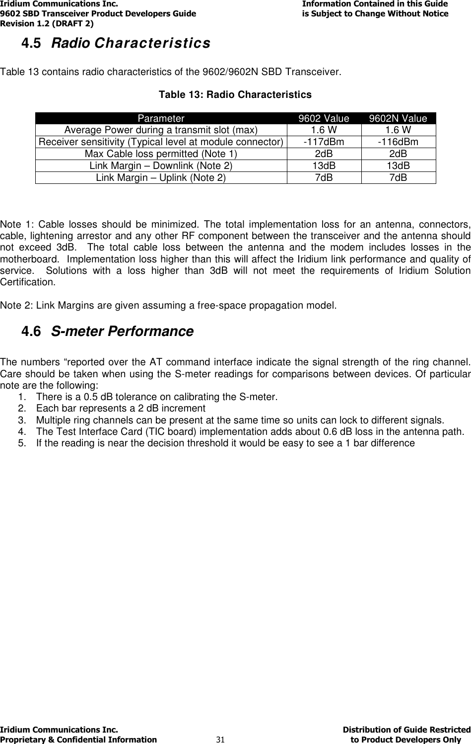 Iridium Communications Inc.                                      Information Contained in this Guide  9602 SBD Transceiver Product Developers Guide                                             is Subject to Change Without Notice  Revision 1.2 (DRAFT 2) Iridium Communications Inc.                                           Distribution of Guide Restricted Proprietary &amp; Confidential Information                         31                                                  to Product Developers Only           4.5  Radio Characteristics  Table 13 contains radio characteristics of the 9602/9602N SBD Transceiver.  Table 13: Radio Characteristics  Parameter  9602 Value  9602N Value Average Power during a transmit slot (max)  1.6 W  1.6 W Receiver sensitivity (Typical level at module connector) -117dBm  -116dBm Max Cable loss permitted (Note 1)  2dB  2dB Link Margin – Downlink (Note 2)  13dB  13dB Link Margin – Uplink (Note 2)  7dB  7dB    Note  1: Cable  losses  should  be  minimized.  The  total  implementation  loss  for  an antenna,  connectors, cable, lightening arrestor and any other RF component between the transceiver and the antenna should not  exceed  3dB.    The  total  cable  loss  between  the  antenna  and  the  modem  includes  losses  in  the motherboard.  Implementation loss higher than this will affect the Iridium link performance and quality of service.    Solutions  with  a  loss  higher  than  3dB  will  not  meet  the  requirements  of  Iridium  Solution Certification.  Note 2: Link Margins are given assuming a free-space propagation model. 4.6  S-meter Performance  The numbers “reported over the AT command interface indicate the signal strength of the ring channel. Care should be taken when using the S-meter readings for comparisons between devices. Of particular note are the following: 1.  There is a 0.5 dB tolerance on calibrating the S-meter.  2.  Each bar represents a 2 dB increment  3.  Multiple ring channels can be present at the same time so units can lock to different signals. 4.  The Test Interface Card (TIC board) implementation adds about 0.6 dB loss in the antenna path. 5.  If the reading is near the decision threshold it would be easy to see a 1 bar difference 