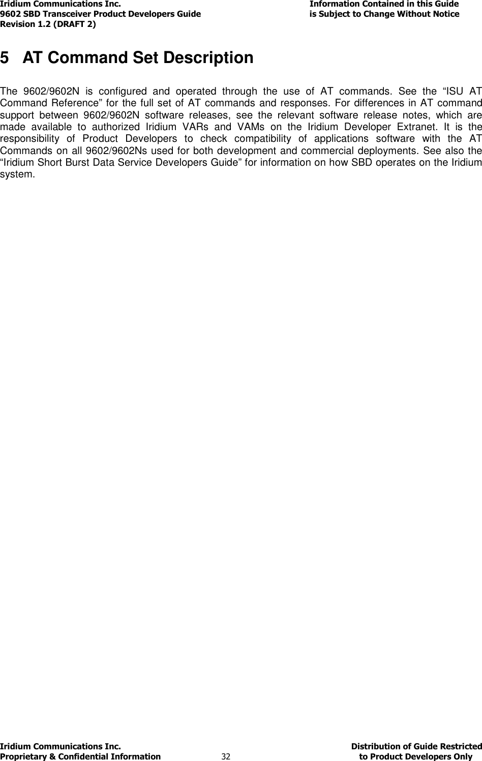 Iridium Communications Inc.                                      Information Contained in this Guide  9602 SBD Transceiver Product Developers Guide                                             is Subject to Change Without Notice  Revision 1.2 (DRAFT 2) Iridium Communications Inc.                                           Distribution of Guide Restricted Proprietary &amp; Confidential Information                         32                                                  to Product Developers Only           5  AT Command Set Description  The  9602/9602N  is  configured  and  operated  through  the  use  of  AT  commands.  See  the  “ISU  AT Command Reference” for the full set of AT commands and responses. For differences in AT command support  between  9602/9602N  software  releases,  see  the  relevant  software  release  notes,  which  are made  available  to  authorized  Iridium  VARs  and  VAMs  on  the  Iridium  Developer  Extranet.  It  is  the responsibility  of  Product  Developers  to  check  compatibility  of  applications  software  with  the  AT Commands on all 9602/9602Ns used for both development and commercial deployments. See also the “Iridium Short Burst Data Service Developers Guide” for information on how SBD operates on the Iridium system.   