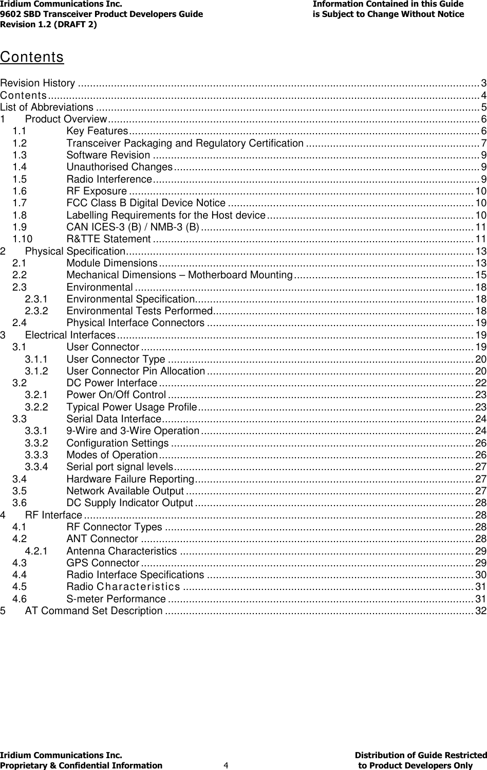 Iridium Communications Inc.                                      Information Contained in this Guide  9602 SBD Transceiver Product Developers Guide                                             is Subject to Change Without Notice  Revision 1.2 (DRAFT 2) Iridium Communications Inc.                                           Distribution of Guide Restricted Proprietary &amp; Confidential Information                         4                                                  to Product Developers Only            Contents    Revision History ...................................................................................................................................... 3 Contents ................................................................................................................................................ 4 List of Abbreviations ................................................................................................................................ 5 1 Product Overview ............................................................................................................................ 6 1.1 Key Features ..................................................................................................................... 6 1.2 Transceiver Packaging and Regulatory Certification .......................................................... 7 1.3 Software Revision ............................................................................................................. 9 1.4 Unauthorised Changes ...................................................................................................... 9 1.5 Radio Interference ............................................................................................................. 9 1.6 RF Exposure ................................................................................................................... 10 1.7 FCC Class B Digital Device Notice .................................................................................. 10 1.8 Labelling Requirements for the Host device ..................................................................... 10 1.9 CAN ICES-3 (B) / NMB-3 (B) ........................................................................................... 11 1.10 R&amp;TTE Statement ........................................................................................................... 11 2 Physical Specification .................................................................................................................... 13 2.1 Module Dimensions ......................................................................................................... 13 2.2 Mechanical Dimensions – Motherboard Mounting ............................................................ 15 2.3 Environmental ................................................................................................................. 18 2.3.1 Environmental Specification............................................................................................. 18 2.3.2 Environmental Tests Performed....................................................................................... 18 2.4 Physical Interface Connectors ......................................................................................... 19 3 Electrical Interfaces ....................................................................................................................... 19 3.1 User Connector ............................................................................................................... 19 3.1.1 User Connector Type ...................................................................................................... 20 3.1.2 User Connector Pin Allocation ......................................................................................... 20 3.2 DC Power Interface ......................................................................................................... 22 3.2.1 Power On/Off Control ...................................................................................................... 23 3.2.2 Typical Power Usage Profile ............................................................................................ 23 3.3 Serial Data Interface ........................................................................................................ 24 3.3.1 9-Wire and 3-Wire Operation ........................................................................................... 24 3.3.2 Configuration Settings ..................................................................................................... 26 3.3.3 Modes of Operation ......................................................................................................... 26 3.3.4 Serial port signal levels .................................................................................................... 27 3.4 Hardware Failure Reporting ............................................................................................. 27 3.5 Network Available Output ................................................................................................ 27 3.6 DC Supply Indicator Output ............................................................................................. 28 4 RF Interface .................................................................................................................................. 28 4.1 RF Connector Types ....................................................................................................... 28 4.2 ANT Connector ............................................................................................................... 28 4.2.1 Antenna Characteristics .................................................................................................. 29 4.3 GPS Connector ............................................................................................................... 29 4.4 Radio Interface Specifications ......................................................................................... 30 4.5 Radio Characteristics ................................................................................................. 31 4.6 S-meter Performance ...................................................................................................... 31 5 AT Command Set Description ....................................................................................................... 32    