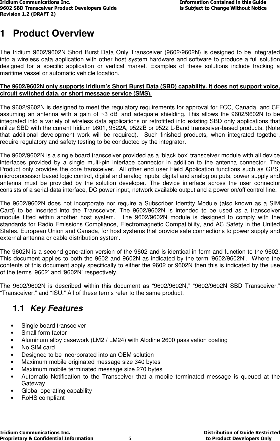 Iridium Communications Inc.                                      Information Contained in this Guide  9602 SBD Transceiver Product Developers Guide                                             is Subject to Change Without Notice  Revision 1.2 (DRAFT 2) Iridium Communications Inc.                                           Distribution of Guide Restricted Proprietary &amp; Confidential Information                         6                                                  to Product Developers Only           1  Product Overview  The Iridium 9602/9602N Short Burst Data Only Transceiver (9602/9602N) is designed to be integrated into a wireless data application with other host system hardware and software to produce a full solution designed  for  a  specific  application  or  vertical  market.  Examples  of  these  solutions  include  tracking  a maritime vessel or automatic vehicle location.   The 9602/9602N only supports Iridium’s Short Burst Data (SBD) capability. It does not support voice, circuit switched data, or short message service (SMS).  The 9602/9602N is designed to meet the regulatory requirements for approval for FCC, Canada, and CE assuming an  antenna with  a  gain  of  ~3 dBi and adequate shielding. This allows the 9602/9602N to  be integrated into a variety of wireless data applications or retrofitted into existing SBD only applications that utilize SBD with the current Iridium 9601, 9522A, 9522B or 9522 L-Band transceiver-based products. (Note that  additional  development  work  will  be  required).    Such  finished  products,  when  integrated  together, require regulatory and safety testing to be conducted by the integrator.  The 9602/9602N is a single board transceiver provided as a ‘black box’ transceiver module with all device interfaces  provided  by  a  single  multi-pin  interface  connector  in  addition  to  the  antenna  connector.  The Product only provides the core transceiver.  All other end user Field Application functions such as GPS, microprocessor based logic control, digital and analog inputs, digital and analog outputs, power supply and antenna  must  be  provided  by  the  solution  developer.  The  device  interface  across  the  user  connector consists of a serial-data interface, DC power input, network available output and a power on/off control line.   The 9602/9602N does not  incorporate nor require a  Subscriber Identity Module  (also  known as a  SIM Card)  to  be  inserted  into  the  Transceiver.  The  9602/9602N  is  intended  to  be  used  as  a  transceiver module  fitted  within  another  host  system.    The  9602/9602N  module  is  designed  to  comply  with  the standards for Radio Emissions Compliance, Electromagnetic Compatibility, and AC Safety in the United States, European Union and Canada, for host systems that provide safe connections to power supply and external antenna or cable distribution system.  The 9602N is a second generation version of the 9602 and is identical in form and function to the 9602.  This document applies to both the 9602 and 9602N as indicated by the term ‘9602/9602N’.  Where the contents of this document apply specifically to either the 9602 or 9602N then this is indicated by the use of the terms ‘9602’ and ‘9602N’ respectively.  The  9602/9602N  is  described  within  this  document  as  “9602/9602N,”  “9602/9602N  SBD  Transceiver,” “Transceiver,” and “ISU.” All of these terms refer to the same product. 1.1  Key Features  •  Single board transceiver •  Small form factor •  Aluminum alloy casework (LM2 / LM24) with Alodine 2600 passivation coating •  No SIM card  •  Designed to be incorporated into an OEM solution •  Maximum mobile originated message size 340 bytes  •  Maximum mobile terminated message size 270 bytes  •  Automatic  Notification  to  the  Transceiver  that  a  mobile  terminated  message  is  queued  at  the Gateway •  Global operating capability •  RoHS compliant 