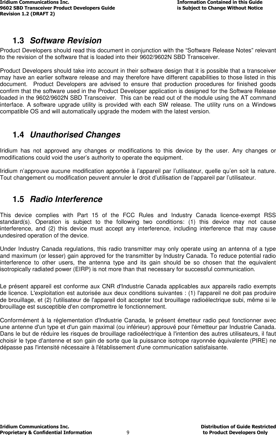 Iridium Communications Inc.                                      Information Contained in this Guide  9602 SBD Transceiver Product Developers Guide                                             is Subject to Change Without Notice  Revision 1.2 (DRAFT 2) Iridium Communications Inc.                                           Distribution of Guide Restricted Proprietary &amp; Confidential Information                         9                                                  to Product Developers Only            1.3  Software Revision Product Developers should read this document in conjunction with the “Software Release Notes” relevant to the revision of the software that is loaded into their 9602/9602N SBD Transceiver.  Product Developers should take into account in their software design that it is possible that a transceiver may have an earlier software release and may therefore have different capabilities to those listed in this document.    Product  Developers  are  advised  to  ensure  that  production  procedures  for  finished  goods confirm that the software used in the Product Developer application is designed for the Software Release loaded in the 9602/9602N SBD Transceiver.  This can be read out of the module using the AT command interface.  A software  upgrade  utility  is  provided  with each  SW release.  The  utility  runs  on a  Windows compatible OS and will automatically upgrade the modem with the latest version.   1.4  Unauthorised Changes  Iridium  has  not  approved  any  changes  or  modifications  to  this  device  by  the  user.  Any  changes  or modifications could void the user’s authority to operate the equipment.  Iridium n’approuve aucune modification apportée à l’appareil par l’utilisateur, quelle qu’en soit la nature. Tout changement ou modification peuvent annuler le droit d’utilisation de l’appareil par l’utilisateur.  1.5  Radio Interference  This  device  complies  with  Part  15  of  the  FCC  Rules  and  Industry  Canada  licence-exempt  RSS standard(s).  Operation  is  subject  to  the  following  two  conditions:  (1)  this  device  may  not  cause interference,  and  (2)  this  device  must  accept  any  interference,  including  interference  that  may  cause undesired operation of the device.  Under Industry Canada regulations, this radio transmitter may only operate using an antenna of a type and maximum (or lesser) gain approved for the transmitter by Industry Canada. To reduce potential radio interference  to  other  users,  the  antenna  type  and  its  gain  should  be  so  chosen  that  the  equivalent isotropically radiated power (EIRP) is not more than that necessary for successful communication.  Le présent appareil est conforme aux CNR d&apos;Industrie Canada applicables aux appareils radio exempts de licence. L&apos;exploitation est autorisée aux deux conditions suivantes : (1) l&apos;appareil ne doit pas produire de brouillage, et (2) l&apos;utilisateur de l&apos;appareil doit accepter tout brouillage radioélectrique subi, même si le brouillage est susceptible d&apos;en compromettre le fonctionnement.  Conformément à la réglementation d&apos;Industrie Canada, le présent émetteur radio peut fonctionner avec une antenne d&apos;un type et d&apos;un gain maximal (ou inférieur) approuvé pour l&apos;émetteur par Industrie Canada. Dans le but de réduire les risques de brouillage radioélectrique à l&apos;intention des autres utilisateurs, il faut choisir le type d&apos;antenne et son gain de sorte que la puissance isotrope rayonnée équivalente (PIRE) ne dépasse pas l&apos;intensité nécessaire à l&apos;établissement d&apos;une communication satisfaisante.     