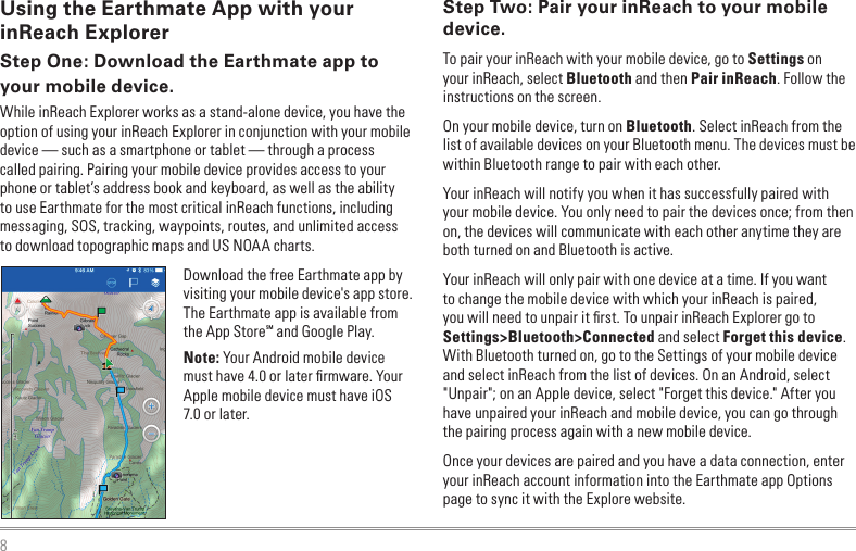 8Using the Earthmate App with your inReach ExplorerStep One: Download the Earthmate app to your mobile device.While inReach Explorer works as a stand-alone device, you have the option of using your inReach Explorer in conjunction with your mobile device — such as a smartphone or tablet — through a process called pairing. Pairing your mobile device provides access to your phone or tablet’s address book and keyboard, as well as the ability to use Earthmate for the most critical inReach functions, including messaging, SOS, tracking, waypoints, routes, and unlimited access to download topographic maps and US NOAA charts.Download the free Earthmate app by visiting your mobile device&apos;s app store. The Earthmate app is available from the App StoreSM and Google Play.Note: Your Android mobile device must have 4.0 or later ﬁrmware. Your Apple mobile device must have iOS 7.0 or later.Step Two: Pair your inReach to your mobile device.To pair your inReach with your mobile device, go to Settings on your inReach, select Bluetooth and then Pair inReach. Follow the instructions on the screen.On your mobile device, turn on Bluetooth. Select inReach from the list of available devices on your Bluetooth menu. The devices must be within Bluetooth range to pair with each other.Your inReach will notify you when it has successfully paired with your mobile device. You only need to pair the devices once; from then on, the devices will communicate with each other anytime they are both turned on and Bluetooth is active. Your inReach will only pair with one device at a time. If you want to change the mobile device with which your inReach is paired, you will need to unpair it ﬁrst. To unpair inReach Explorer go to Settings&gt;Bluetooth&gt;Connected and select Forget this device. With Bluetooth turned on, go to the Settings of your mobile device and select inReach from the list of devices. On an Android, select &quot;Unpair&quot;; on an Apple device, select &quot;Forget this device.&quot; After you have unpaired your inReach and mobile device, you can go through the pairing process again with a new mobile device.Once your devices are paired and you have a data connection, enter your inReach account information into the Earthmate app Options page to sync it with the Explore website.