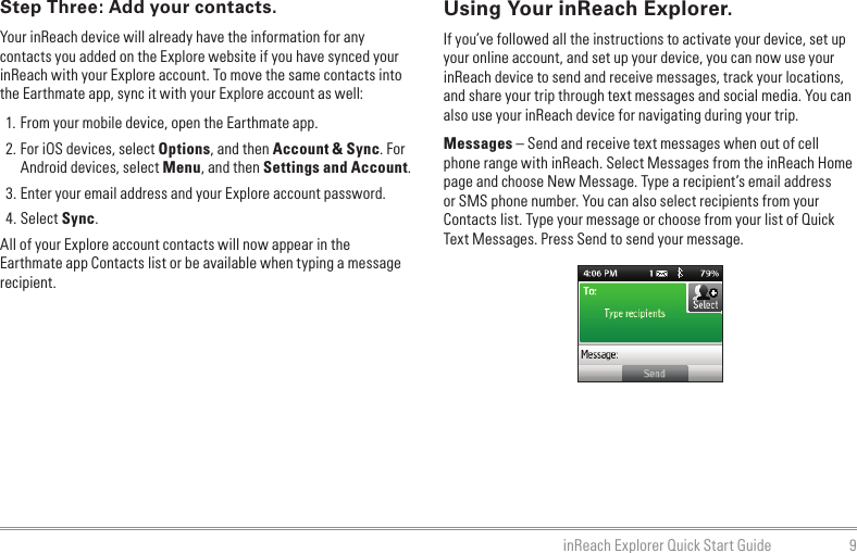 9inReach Explorer Quick Start GuideUsing Your inReach Explorer.If you’ve followed all the instructions to activate your device, set up your online account, and set up your device, you can now use your inReach device to send and receive messages, track your locations, and share your trip through text messages and social media. You can also use your inReach device for navigating during your trip.Messages – Send and receive text messages when out of cell phone range with inReach. Select Messages from the inReach Home page and choose New Message. Type a recipient’s email address or SMS phone number. You can also select recipients from your Contacts list. Type your message or choose from your list of Quick Text Messages. Press Send to send your message.Step Three: Add your contacts.Your inReach device will already have the information for any contacts you added on the Explore website if you have synced your inReach with your Explore account. To move the same contacts into the Earthmate app, sync it with your Explore account as well:1. From your mobile device, open the Earthmate app.2. For iOS devices, select Options, and then Account &amp; Sync. For Android devices, select Menu, and then Settings and Account.3. Enter your email address and your Explore account password.4. Select Sync.All of your Explore account contacts will now appear in the Earthmate app Contacts list or be available when typing a message recipient.