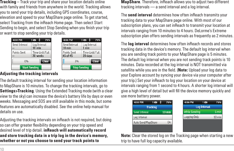 10MapShare. Therefore, inReach allows you to adjust two different tracking intervals — a send interval and a log interval.The send interval determines how often inReach transmits your tracking data to your MapShare page online. With most of our subscription plans, you can set inReach to transmit your location at intervals ranging from 10 minutes to 4 hours. DeLorme’s Extreme subscription plan offers sending intervals as frequently as 2 minutes.The log interval determines how often inReach records and stores tracking data in the device’s memory. The default log interval when you are sending track points to your MapShare page is 5 minutes. The default log interval when you are not sending track points is 10 minutes. Data recorded at the log interval is NOT transmitted via satellite while you are in the ﬁeld. (Note: Upload your log data to your Explore account by syncing your device via your computer after your trip.) Set your inReach to log your location on your device at intervals ranging from 1 second to 4 hours. A shorter log interval will give a high level of detail but will ﬁll the device memory quickly and use more battery power.Note: Clear the stored log on the Tracking page when starting a new trip to have full log capacity available.Tracking – Track your trip and share your location details online with family and friends from anywhere in the world. Tracking allows you to send your trip details, including GPS coordinates, course, elevation and speed to your MapShare page online. To get started, select Tracking from the inReach Home page. Then select Start Sending to begin, and select Stop Sending when you ﬁnish your trip or want to stop sending your trip details.Adjusting the tracking intervalsThe default tracking interval for sending your location information to MapShare is 10 minutes. To change the tracking intervals, go to Settings&gt;Tracking. Using the Extended Tracking mode (with a clear view to the sky) can increase the device&apos;s battery life by days or even weeks. Messaging and SOS are still available in this mode, but some features are automatically disabled. See the online help manual for details on use.Adjusting the tracking intervals on inReach is not required, but doing so can offer greater ﬂexibility depending on your trip speed and desired level of trip detail. inReach will automatically record and store tracking data in a trip log in the device’s memory, whether or not you choose to send your track points to 