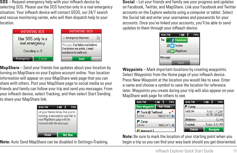 11inReach Explorer Quick Start GuideSOS – Request emergency help with your inReach device by selecting SOS. Please use the SOS function only in a real emergency situation. Your inReach device will contact GEOS, our 24/7 search and rescue monitoring center, who will then dispatch help to your location.MapShare – Send your friends live updates about your location by turning on MapShare on your Explore account online. Your location information will appear on your MapShare web page that you can share with others. Post your MapShare page to social media so your friends and family can follow your trip and send you messages. From your inReach device, select Tracking, and then select Start Sending to share your MapShare link.Note: Auto Send MapShare can be disabled in Settings&gt;Tracking.Social – Let your friends and family see your progress and updates on Facebook, Twitter, and MapShare. Link your Facebook and Twitter accounts on the Explore website using a computer or tablet. Select the Social tab and enter your usernames and passwords for your accounts. Once you’ve linked your accounts, you’ll be able to send updates to them through your inReach device.Waypoints – Mark important locations by creating waypoints. Select Waypoints from the Home page of your inReach device. Press New Waypoint at the location you would like to save. Enter a name and choose a symbol to save the location for reference later. Waypoints you create during your trip will also appear on your MapShare web page for others to see.Note: Be sure to mark the location of your starting point when you begin a trip so you can ﬁnd your way back should you get disoriented.